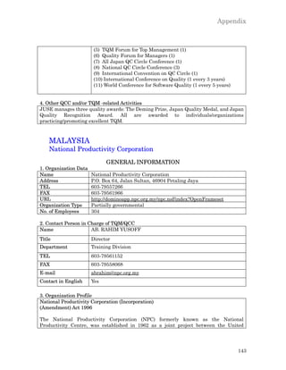 Appendix



                        (5) TQM Forum for Top Management (1)
                        (6) Quality Forum for Managers (1)
                        (7) All Japan QC Circle Conference (1)
                        (8) National QC Circle Conference (3)
                        (9) International Convention on QC Circle (1)
                        (10) International Conference on Quality (1 every 3 years)
                        (11) World Conference for Software Quality (1 every 5 years)


4. Other QCC and/or TQM -related Activities
JUSE manages three quality awards: The Deming Prize, Japan Quality Medal, and Japan
Quality Recognition Award. All are awarded to individuals/organizations
practicing/promoting excellent TQM.



    MALAYSIA
    National Productivity Corporation
                             GENERAL INFORMATION
1. Organization Data
Name                   National Productivity Corporation
Address                P.O. Box 64, Jalan Sultan, 46904 Petaling Jaya
TEL                    603-79557266
FAX                    603-79561966
URL                    http://dominoapp.npc.org.my/npc.nsf/index?OpenFrameset
Organization Type      Partially governmental
No. of Employees       304

2. Contact Person in Charge of TQM/QCC
Name                  AB. RAHIM YUSOFF
Title                  Director
Department             Training Division
TEL                    603-79561152
FAX                    603-79558068
E-mail                 abrahim@npc.org.my
Contact in English     Yes

3. Organization Profile
National Productivity Corporation (Incorporation)
(Amendment) Act 1996

The National Productivity Corporation (NPC) formerly known as the National
Productivity Centre, was established in 1962 as a joint project between the United




                                                                                       143
 