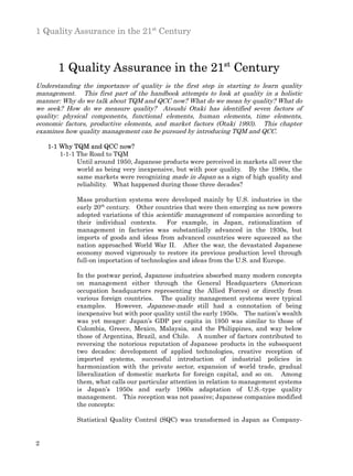 1 Quality Assurance in the 21st Century



       1 Quality Assurance in the 21st Century
Understanding the importance of quality is the first step in starting to learn quality
management. This first part of the handbook attempts to look at quality in a holistic
manner: Why do we talk about TQM and QCC now? What do we mean by quality? What do
we seek? How do we measure quality? Atsushi Otaki has identified seven factors of
quality: physical components, functional elements, human elements, time elements,
economic factors, productive elements, and market factors (Otaki 1993). This chapter
examines how quality management can be pursued by introducing TQM and QCC.

    1-1 Why TQM and QCC now?
        1-1-1 The Road to TQM
              Until around 1950, Japanese products were perceived in markets all over the
              world as being very inexpensive, but with poor quality. By the 1980s, the
              same markets were recognizing made in Japan as a sign of high quality and
              reliability. What happened during those three decades?

             Mass production systems were developed mainly by U.S. industries in the
             early 20th century. Other countries that were then emerging as new powers
             adopted variations of this scientific management of companies according to
             their individual contexts.     For example, in Japan, rationalization of
             management in factories was substantially advanced in the 1930s, but
             imports of goods and ideas from advanced countries were squeezed as the
             nation approached World War II. After the war, the devastated Japanese
             economy moved vigorously to restore its previous production level through
             full-on importation of technologies and ideas from the U.S. and Europe.

             In the postwar period, Japanese industries absorbed many modern concepts
             on management either through the General Headquarters (American
             occupation headquarters representing the Allied Forces) or directly from
             various foreign countries. The quality management systems were typical
             examples. However, Japanese-made still had a connotation of being
             inexpensive but with poor quality until the early 1950s. The nation’s wealth
             was yet meager: Japan’s GDP per capita in 1950 was similar to those of
             Colombia, Greece, Mexico, Malaysia, and the Philippines, and way below
             those of Argentina, Brazil, and Chile. A number of factors contributed to
             reversing the notorious reputation of Japanese products in the subsequent
             two decades: development of applied technologies, creative reception of
             imported systems, successful introduction of industrial policies in
             harmonization with the private sector, expansion of world trade, gradual
             liberalization of domestic markets for foreign capital, and so on. Among
             them, what calls our particular attention in relation to management systems
             is Japan’s 1950s and early 1960s adaptation of U.S.-type quality
             management. This reception was not passive; Japanese companies modified
             the concepts:

             Statistical Quality Control (SQC) was transformed in Japan as Company-


2
 