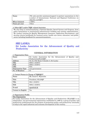 Appendix



Name                   We only provide assistance/support to partner associations in the
                       conduct of International, National and Regional Conference on
                       Quality and QCC
When Initiated         1980's
Times per year         Once

4. Other QCC and/or TQM -related Activities
 We also help in institutionalizing a National Quality Award System and Program, from
 policy formulation to institutional infrastructure building and systems administration.
 We conduct training for Quality Management Assessors, Application Development, and
 develop criteria handbooks for business sector, health care sector, education, and public
 sector including handbook for assessors/examiners.



    SRI LANKA
    Sri Lanka Association for the Advancement of Quality and
    Productivity
                             GENERAL INFORMATION
1. Organization Data
Name                 Sri Lanka Association for the Advancement of Quality and
                     Productivity(SLAAQP)
Address              No 25, Fife Road, Colombo 5, Sri Lanka
TEL                  0094-1-553974
FAX                  0094-1-553974
URL                  N/A
Organization Type    non-government
No. of Members       91

2. Contact Person in Charge of TQM/QCC
Name                  Mr. Sunil G. Wijesinha
Title                 President, SLAAQP
TEL                   094-1-553974
FAX                   0094-1-553974
E-mail                qpasl@slt.lk
Contact in English    Yes

3. Organization Profile
The Organisation
Sri Lanka Association for the Advancement of Quality and Productivity (SLAAQP) is an
independent, non-governmental organisation established in 1996 by a group of quality and
productivity professionals for the purpose of promoting quality and productivity nationally
to help in the rapid industrial and economic development of the country.




                                                                                       147
 