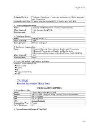 Appendix



Activities/Services     Training, Consulting, Conference organization, Media exposure
                        and Convention
Foreign Partnership     Presently exploring possibility of liaising with IQA, UK

1. Training Program/Service
Name                  Training for Management, Training for Supervisors
When Initiated        1989 through the QCASL
Times per year        2-3

2. Consulting Service
Name                    Setting up QCCs
When Initiated          1999
Times per year          Depend on request

3. Conference Organization
Name                  l Annual National Convention on Quality and Productivity
                      l Regional Convention on Quality and Productivity
                      l International Convention on Quality Control Circle (ICQCC)
When Initiated        1991
Times per year        Once

4. Other QCC and/or TQM -related Activities
Seminars and workshops on;
 l Productivity
 l Kaizen
 l 5S
 l Suggestion Systems
 l TPM



    TAIWAN
    Pioneer Enterprise Think Tank
                             GENERAL INFORMATION
1. Organization Data
Name                    Pioneer Enterprise Think Tank
Address                 No.275,Chien Hsing Rd.,Lung Tan,Tao-Yuan Hsien,Taiwan
TEL                     886-3-4895881
FAX                     886-3-4791646
URL                     www.pett.com.tw
Organization Type       Private
No. of Employees        22

2. Contact Person in Charge of TQM/QCC




                                                                                     149
 