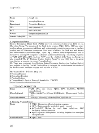Appendix



Name                        Joseph Lin
Title                       Managing Director
Department                  Consulting Business
TEL                         886-3-4895881-15
FAX                         886-3-4791646
E-mail                      JosephLin@pett.com.tw
Contact in English          Yes

3. Organization Profile
Pioneer Enterprise Think Tank (PETT) has been established since year 1970 by Mr.
Chaw-Son Tsong. The mission of the Tank is to promote TQM、QCC、SPC and other
quality related management skills as well as to provide consulting programs to escalate
quality level of Taiwanese enterprises. After years of efforts, the Tank was well known
and renowned as an efficacious TQM、QMU、QCC and SPC consulting company. Most of
the current leading 500 companies in Taiwan had received training / consulting programs
on TQM, QCC, QMU, SPC, etc., from PETT since the establish of the Tank. Mr. Tsong was
also rewarded “The 2nd National Quality Control Award” in year 1991 due to his great
contribution to promote the country’s quality level.
Mr. Tsong was graduated from National Tokyo University, Engineering Graduate School
and majored in Quality Control. During his stay in Japan, he studied under instruction of
Dr. Ishikawa and had been engaged as a lecturer in JUSE.

PETT consists of 4 divisions. They are:
1.Training Division
2.Consulting Division
3.Publish Division
4.Pioneer Quality Control Research Association（PQCRA）
National Headquarter on Quality Control Circle


      TQM/QCC ACTIVITIES
Focus                        TQM, QCC, and others (QMU, SPC, ISO9000s, QS9000
                             consultation )
When Initiated               TQM—1980,QCC—1970 and QMU(Quality Management Unit)—
                             1975
Activities/Services          Training, Consulting, and Conference organization

1. Training Program/Service
Name                  l TQM---Enterprise officials training program
                      l SPC---Basic course for statistical quality control
                      l QCC---Q-PAT Method for work floor technician, QCC
                          facilitator training program
                      l QMU---Quality management training program for managers
                          or supervisors
When Initiated               l TQM—1980



150
 
