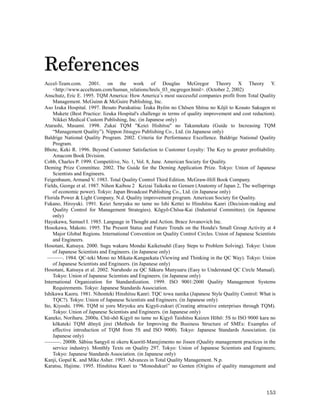 References
Accel-Team.com. 2001. on the work of Douglas McGregor Theory X Theory Y.
     <http://www.accelteam.com/human_relations/hrels_03_mcgregor.html>. (October 2, 2002)
Anschutz, Eric E. 1995. TQM America: How America’s most successful companies profit from Total Quality
     Management. McGuinn & McGuire Publishing, Inc.
Aso Izuka Hospital. 1997. Besuto Purakutisu: Īzuka Byōin no Chōsen Shitsu no Kōjō to Kosuto Sakugen ni
     Mukete (Best Practice: Iizuka Hospital's challenge in terms of quality improvement and cost reduction).
     Nikkei Medical Custom Publishing, Inc. (in Japanese only)
Atarashi, Masami. 1998. Zukai TQM "Keiei Hishitsu" no Takamekata (Guide to Increasing TQM
     “Management Quality”). Nippon Jitsugyo Publishing Co., Ltd. (in Japanese only)
Baldrige National Quality Program. 2002. Criteria for Performance Excellence. Baldrige National Quality
     Program.
Bhote, Keki R. 1996. Beyond Customer Satisfaction to Customer Loyalty: The Key to greater profitability.
     Amacom Book Division.
Cobb, Charles P. 1999. Competitive, No. 1, Vol. 8, June. American Society for Quality.
Deming Prize Committee. 2002. The Guide for the Deming Application Prize. Tokyo: Union of Japanese
     Scientists and Engineers.
Feigenbaum, Armand V. 1983. Total Quality Control Third Edition. McGraw-Hill Book Company.
Fields, George et al. 1987. Nihon Kaibou 2　    Keizai Taikoku no Gensen (Anatomy of Japan 2, The wellsprings
     of economic power). Tokyo: Japan Broadcast Publishing Co., Ltd. (in Japanese only)
Florida Power & Light Company. N.d. Quality improvement program. American Society for Quality.
Fukano, Hiroyuki. 1991. Keiei Senryaku no tame no Ishi Kettei to Hinshitsu Kanri (Decision-making and
     Quality Control for Management Strategies). Kōgyō-Chōsa-Kai (Industrial Committee). (in Japanese
     only)
Hayakawa, Samuel I. 1985. Language in Thought and Action. Brace Jovanovich Inc.
Hosokawa, Makoto. 1995. The Present Status and Future Trends on the Honda's Small Group Activity at 4
     Major Global Regions. International Convention on Quality Control Circles. Union of Japanese Scientists
     and Engineers.
Hosotani, Katsuya. 2000. Sugu wakaru Mondai Kaiketsuhō (Easy Steps to Problem Solving). Tokyo: Union
     of Japanese Scientists and Engineers. (in Japanese only)
  ———. 1984. QC-teki Mono no Mikata-Kangaekata (Viewing and Thinking in the QC Way). Tokyo: Union
     of Japanese Scientists and Engineers. (in Japanese only)
Hosotani, Katsuya et al. 2002. Naruhodo za QC Sākuru Manyuaru (Easy to Understand QC Circle Manual).
     Tokyo: Union of Japanese Scientists and Engineers. (in Japanese only)
International Organization for Standardization. 1999. ISO 9001:2000 Quality Management Systems
     Requirements. Tokyo: Japanese Standards Association.
Ishikawa Kaoru. 1981. Nihonteki Hinshitsu Kanri: TQC towa nanika (Japanese Style Quality Control: What is
     TQC?). Tokyo: Union of Japanese Scientists and Engineers. (in Japanese only)
Ito, Kiyoshi. 1996. TQM ni yoru Miryoku aru Kigyō-zukuri (Creating attractive enterprises through TQM).
     Tokyo: Union of Japanese Scientists and Engineers. (in Japanese only)
Kaneko, Noriharu. 2000a. Chū-shō Kigyō no tame no Kigyō Taishitsu Kaizen Hōhō: 5S to ISO 9000 kara no
     kōkateki TQM dōnyū jirei (Methods for Improving the Business Structure of SMEs: Examples of
     effective introduction of TQM from 5S and ISO 9000). Tokyo: Japanese Standards Association. (in
     Japanese only)
———. 2000b. Sābisu Sangyō ni okeru Kuoritī-Manejimento no Jissen (Quality management practices in the
     service industry). Monthly Texts on Quality 297. Tokyo: Union of Japanese Scientists and Engineers;
     Tokyo: Japanese Standards Association. (in Japanese only)
Kanji, Gopal K. and Mike Asher. 1993. Advances in Total Quality Management. N.p.
Karatsu, Hajime. 1995. Hinshitsu Kanri to “Monodukuri” no Genten (Origins of quality management and




                                                                                                       153
 