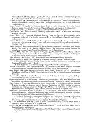 "making things"). Monthly Texts on Quality 257. Tokyo: Union of Japanese Scientists and Engineers;
    Tokyo: Japanese Standards Association. (in Japanese only)
Kitajima, Masanori. 2003. Anzen na Iryō wo Mezasu PL Byōin no Torikumi (PL General Hospital's Approach
    Toward Reliable Medical Services). Kango Kanri (Nursing Administration). Vol. 13, No.1. Igaku Shoin.
    (in Japanese only)
Kondo, Yoshio. 1993. Zensha-teki Hinshitsu Kanri: Hatten to Haikei (Company-wide Quality Control:
    Backdrop and development). Tokyo: Union of Japanese Scientists and Engineers. (in Japanese only)
Kume, Hitoshi. 1996. TQM Promotion Guide Book. Tokyo: Japanese Standards Association.
Kume, Hitoshi. 1985. Statistical Methods for Quality Improvement. Tokyo: The Association for Overseas
    Technical Scholarship.
Kusaba, Ikuro. 1995. Zensha-teki Hinshitsu Kanri to Genba no Yakuwari (Company-wide quality
    management and the role of the frontline operations). Tokyo: Union of Japanese Scientists and Engineers.
    (in Japanese only)
McGraw-Hill Companies. 2002. Web-Based Learning Materials, Exploring Psychology. on the work of
    Douglas McGregor Theory X Theory Y. <http://www.dushkin.com/connectext/psy/ch09/workmot.mhtml>.
    (October 2, 2002)
Mikata, Morinobu. 1995. Marukomu Borudorijji Shō no Shōgeki: America wo Tsuyokushita Keiei Hinshitu
    Kijyun (The impact of the Malcolm Baldrige Awards: The management quality standards that
    strengthened America). Tokyo: Nikkan Kōgyō Shimbun, Ltd. (in Japanese only)
Miyamoto, Matao et al. 1995. Nihon Keieishi- Nihongata Kigyō Keiei no Hatten/Edo kara Heisei e (History
    of Japanese business management: Development of the Japanese management style/from the Edo period
    to the Heisei period). Tokyo: Yūhikaku. (in Japanese only)
Mohr, William L., Harriet Mohr. 1983. Quality Circles. Addison-Wesley Publishing Company, Inc.
National Productivity Board. 1988. Handbook on QC Circles. Singapore: National Productivity Board.
———. 1986. QC Circle Facilitator Training Course. For the use of the participants of the training course.
    Singapore: National Productivity Board.
———. N.d. 5S The practice of good housekeeping. Singapore: National Productivity Board.
Nihon Keizai Shimbun. 2002. Hyakunen Burando (5) Kowarenai Kaisha (The Century-old Brands (5)
    Infallible Companies). Nihon Keizai Shimbun. (September 2. 2002) (in Japanese only)
Ohta, Hitoshi. 1984. Quality Assurance Activities in Toyota Motor Corporation. The 14th Quality Control
    Study Team: Actual State of Quality Control Activities in Japan. Tokyo: Union of Japanese Scientists and
    Engineers.
Okouchi, Akio. 2001. Keieishi kōgi 2d. ed. (Lectures on the history of business management). Tokyo:
    University of Tokyo Press. (in Japanese only)
Organizing Committee of the International Convention on Quality Control Circles. 1999. Proceedings of the
    international convention held in Manila, Philippines. International Convention on Quality Control Circles.
Otaki, Atsushi. 1993. Kokyaku Manzokudo no Kōjyō Katsudō to TQC: TQC de Ikasu Kokyaku Manzoku-
    Jyūgyōin Manzoku (Activities to Improve Customer Satisfaction and TQC: Building up customer
    satisfaction and employee satisfaction through TQC). Monthly Text on Quality 241. Tokyo: Union of
    Japanese Scientists and Engineers; Tokyo: Japanese Standards Association. (in Japanese only)
Productivity Improvement Circles Association of the Philippines. 1996. Filipino Breakthroughs in
    Strengthening Quality Commitment. Proceedings of the national convention held in Manila, Philippines.
    Productivity Improvement Circles Association of the Philippines.
———. 1986. People Participation: Key to Industrial Harmony and Participation. Proceedings of the national
    convention held in Manila, Philippines. Productivity Improvement Circles Association of the Philippines;
    Productivity & Development Center of the Development Academy of the Philippines.
QC Circle Headquarters. 1996. QC Sākuru no Kihon (Fundamentals of QC Circles). Tokyo: Union of
    Japanese Scientists and Engineers. (in Japanese only)
———. 1991. QC Sākuru Katsudō Unei no Kihon (How to Operate QC Circle Activities). Tokyo: Union of
    Japanese Scientists and Engineers.
———. 1980. QC Circle Kōryō (General Principles of the QC Circle). Tokyo: Union of Japanese Scientists
    and Engineers.




154
 