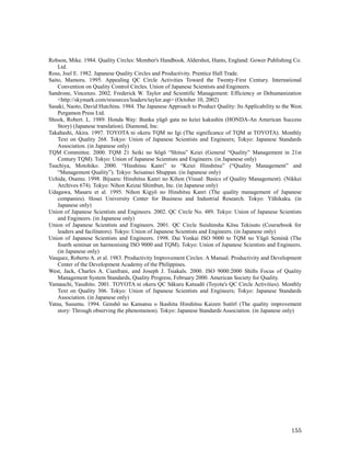 Robson, Mike. 1984. Quality Circles: Member's Handbook. Aldershot, Hants, England: Gower Publishing Co.
    Ltd.
Ross, Joel E. 1982. Japanese Quality Circles and Productivity. Prentice Hall Trade.
Saito, Mamoru. 1995. Appealing QC Circle Activities Toward the Twenty-First Century. International
    Convention on Quality Control Circles. Union of Japanese Scientists and Engineers.
Sandrone, Vincenzo. 2002. Frederick W. Taylor and Scientific Management: Efficiency or Dehumanization
    <http://skymark.com/resources/leaders/taylor.asp> (October 10, 2002)
Sasaki, Naoto, David Hutchins. 1984. The Japanese Approach to Product Quality: Its Applicability to the West.
    Pergamon Press Ltd.
Shook, Robert. L. 1989. Honda Way: Bunka yūgō gata no keiei kakushin (HONDA-An American Success
    Story) (Japanese translation). Diamond, Inc.
Takahashi, Akira. 1997. TOYOTA ni okeru TQM no Igi (The significance of TQM at TOYOTA). Monthly
    Text on Quality 268. Tokyo: Union of Japanese Scientists and Engineers; Tokyo: Japanese Standards
    Association. (in Japanese only)
TQM Committee. 2000. TQM 21 Seiki no Sōgō “Shitsu” Keiei (General “Quality” Management in 21st
    Century TQM). Tokyo: Union of Japanese Scientists and Engineers. (in Japanese only)
Tsuchiya, Motohiko. 2000. “Hinshitsu Kanri” to “Keiei Hinshitsu” (“Quality Management” and
    “Management Quality”). Tokyo: Seisansei Shuppan. (in Japanese only)
Uchida, Osamu. 1998. Bijuaru: Hinshitsu Kanri no Kihon (Visual: Basics of Quality Management). (Nikkei
    Archives 674). Tokyo: Nihon Keizai Shimbun, Inc. (in Japanese only)
Udagawa, Masaru et al. 1995. Nihon Kigyō no Hinshitsu Kanri (The quality management of Japanese
    companies). Hosei University Center for Business and Industrial Research. Tokyo: Yūhikaku. (in
    Japanese only)
Union of Japanese Scientists and Engineers. 2002. QC Circle No. 489. Tokyo: Union of Japanese Scientists
    and Engineers. (in Japanese only)
Union of Japanese Scientists and Engineers. 2001. QC Circle Suishinsha Kōsu Tekisuto (Coursebook for
    leaders and facilitators). Tokyo: Union of Japanese Scientists and Engineers. (in Japanese only)
Union of Japanese Scientists and Engineers. 1998. Dai Yonkai ISO 9000 to TQM no Yūgō Seminā (The
    fourth seminar on harmonising ISO 9000 and TQM). Tokyo: Union of Japanese Scientists and Engineers.
    (in Japanese only)
Vasquez, Roberto A. et al. 1983. Productivity Improvement Circles: A Manual. Productivity and Development
    Center of the Development Academy of the Philippines.
West, Jack, Charles A. Cianfrani, and Joseph J. Tsiakals. 2000. ISO 9000:2000 Shifts Focus of Quality
    Management System Standards, Quality Progress, February 2000. American Society for Quality.
Yamauchi, Yasuhito. 2001. TOYOTA ni okeru QC Sākuru Katsudō (Toyota's QC Circle Activities). Monthly
    Text on Quality 306. Tokyo: Union of Japanese Scientists and Engineers; Tokyo: Japanese Standards
    Association. (in Japanese only)
Yatsu, Susumu. 1994. Genshō no Kansatsu o Ikashita Hinshitsu Kaizen Sutōrī (The quality improvement
    story: Through observing the phenomenon). Tokyo: Japanese Standards Association. (in Japanese only)




                                                                                                        155
 