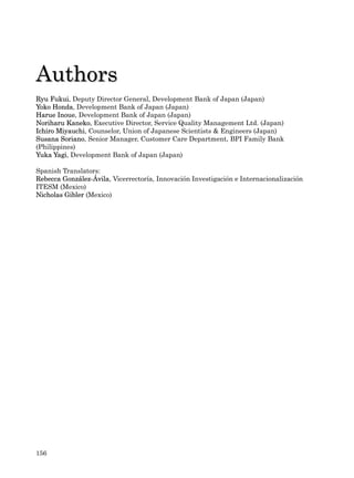 Authors
Ryu Fukui, Deputy Director General, Development Bank of Japan (Japan)
Yoko Honda, Development Bank of Japan (Japan)
Harue Inoue, Development Bank of Japan (Japan)
Noriharu Kaneko, Executive Director, Service Quality Management Ltd. (Japan)
Ichiro Miyauchi, Counselor, Union of Japanese Scientists & Engineers (Japan)
Susana Soriano, Senior Manager, Customer Care Department, BPI Family Bank
(Philippines)
Yuka Yagi, Development Bank of Japan (Japan)

Spanish Translators:
Rebecca González-Ávila, Vicerrectoría, Innovación Investigación e Internacionalización
ITESM (Mexico)
Nicholas Gibler (Mexico)




156
 