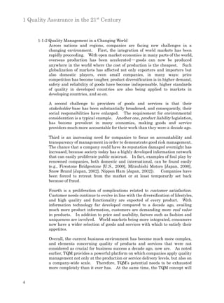1 Quality Assurance in the 21st Century


      1-1-2 Quality Management in a Changing World
            Across nations and regions, companies are facing new challenges in a
            changing environment. First, the integration of world markets has been
            rapidly proceeding. With open market economies in many parts of the world,
            overseas production has been accelerated ─ goods can now be produced
            anywhere in the world where the cost of production is the cheapest. Such
            globalization of markets has affected not only exporters and importers but
            also domestic players, even small companies, in many ways: price
            competition has become tougher, product diversification is in higher demand,
            safety and reliability of goods have become indispensable, higher standards
            of quality in developed countries are also being applied to markets in
            developing countries, and so on.

           A second challenge to providers of goods and services is that their
           stakeholder base has been substantially broadened, and consequently, their
           social responsibilities have enlarged. The requirement for environmental
           consideration is a typical example. Another one, product liability legislation,
           has become prevalent in many economies, making goods and service
           providers much more accountable for their work than they were a decade ago.

           Third is an increasing need for companies to focus on accountability and
           transparency of management in order to demonstrate good risk management.
           The chance that a company could have its reputation damaged overnight has
           increased, because society today has a highly developed information network
           that can easily proliferate public mistrust. In fact, examples of foul play by
           renowned companies, both domestic and international, can be found easily
           (e.g., Firestone Bridgestone [U.S., 2000], Mitsubishi Motors [Japan, 2000],
           Snow Brand [Japan, 2002], Nippon Ham [Japan, 2002]).        Companies have
           been forced to retreat from the market or at least temporarily set back
           because of fraud.

           Fourth is a proliferation of complications related to customer satisfaction.
           Customer needs continue to evolve in line with the diversification of lifestyles,
           and high quality and functionality are expected of every product. With
           information technology far developed compared to a decade ago, availing
           much more product information, customers are demanding more real value
           in products. In addition to price and usability, factors such as fashion and
           uniqueness are involved. World markets being more integrated, consumers
           now have a wider selection of goods and services with which to satisfy their
           appetites.

           Overall, the current business environment has become much more complex,
           and elements concerning quality of products and services that were not
           considered as crucial for business success a decade ago, now are. As noted
           earlier, TQM provides a powerful platform on which companies apply quality
           management not only at the production or service delivery levels, but also on
           a company-wide scale. Therefore, TQM’s potential needs to be exhausted
           more completely than it ever has. At the same time, the TQM concept will


4
 