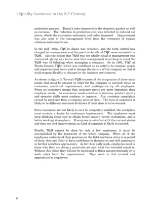 1 Quality Assurance in the 21st Century


          production process. Toyota’s sales improved in the domestic market as well
          as overseas. The reduction in production cost was reflected in reduced car
          prices, which the customers welcomed, and sales improved. Improvement
          was also seen at the management level from the viewpoint of human
          relations and cooperation.

          In the mid 1990s, TQC in Japan was reviewed, and the term control was
          changed to management and the positive details of TQC were succeeded to
          TQM. Also the notion that TQM was not wholly equal to management was
          renounced, giving way to the view that management must keep in mind the
          TQM way of thinking when managing a company. So in 1995, TQC at
          Toyota became TQM, which was redefined as an activity to energize people
          and organizational units and to change the nature of the company so that it
          could respond flexibly to changes in the business environment.

          As shown in figure 3, Toyota’s TQM consists of the integration of three main
          points that must be present in order for the company to succeed: focus on
          customers, continual improvement, and participation by all employees.
          Focus on customers means that customer needs are more important than
          employee needs. As customers’ needs continue to increase, product quality
          and operator skills must continue to improve. Also customer complaints
          cannot be answered from a company point of view. The view of customers is
          likely to be different and must be known if their trust is to be secured.

          Since customers are not likely to ever be completely satisfied, the workplace
          must nurture a desire for continuous improvement. The employees must
          keep thinking about how to obtain better quality, better evaluations, and a
          better working atmosphere. If everyone is satisfied with the current status
          and does not seek improvement, no kind of approach is likely to succeed.

          Finally, TQM cannot be done by only a few employees; it must be
          accomplished by the teamwork of the whole company. When all of the
          employees understand their positions in the field and know what is expected
          of them, they are likely to have confidence in themselves and will participate
          in further activities aggressively. As for their daily work, employees need to
          know why they are doing a particular job and what the intended result is.
          Without this vision they will not be motivated to think unconventionally or to
          work extra hard for improvement.            They need to feel trusted and
          appreciated as employees.




8
 