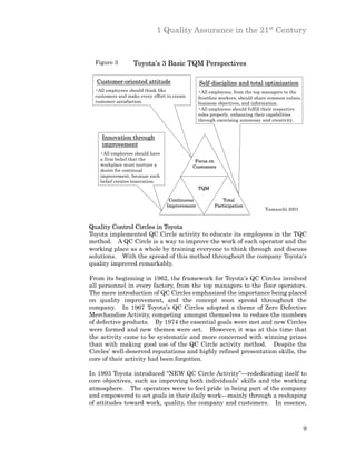 1 Quality Assurance in the 21st Century


  Figure 3         Toyota’s 3 Basic TQM Perspectives

  Customer-oriented attitude                    Self-discipline and total optimization
  •All employees should think like              •All employees, from the top managers to the
  customers and make every effort to create     frontline workers, should share common values,
  customer satisfaction.                        business objectives, and information.
                                                •All employees should fulfill their respective
                                                roles properly, enhancing their capabilities
                                                through exercising autonomy and creativity.


     Innovation through
     improvement
    •All employees should have
    a firm belief that the                     Focus on
    workplace must nurture a                  Customers
    desire for continual
    improvement, because such
    belief creates innovation.
                                                TQM

                                   Continuous             Total
                                  Improvement          Participation
                                                                             Yamauchi 2001


Quality Control Circles in Toyota
Toyota implemented QC Circle activity to educate its employees in the TQC
method. A QC Circle is a way to improve the work of each operator and the
working place as a whole by training everyone to think through and discuss
solutions. With the spread of this method throughout the company Toyota's
quality improved remarkably.

From its beginning in 1962, the framework for Toyota’s QC Circles involved
all personnel in every factory, from the top managers to the floor operators.
The mere introduction of QC Circles emphasized the importance being placed
on quality improvement, and the concept soon spread throughout the
company. In 1967 Toyota’s QC Circles adopted a theme of Zero Defective
Merchandise Activity, competing amongst themselves to reduce the numbers
of defective products. By 1974 the essential goals were met and new Circles
were formed and new themes were set. However, it was at this time that
the activity came to be systematic and more concerned with winning prizes
than with making good use of the QC Circle activity method. Despite the
Circles’ well-deserved reputations and highly refined presentation skills, the
core of their activity had been forgotten.

In 1993 Toyota introduced “NEW QC Circle Activity”—rededicating itself to
core objectives, such as improving both individuals’ skills and the working
atmosphere. The operators were to feel pride in being part of the company
and empowered to set goals in their daily work—mainly through a reshaping
of attitudes toward work, quality, the company and customers. In essence,



                                                                                                 9
 