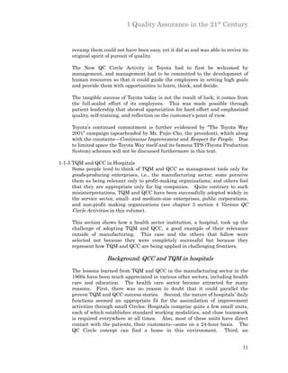 1 Quality Assurance in the 21st Century


     revamp them could not have been easy, yet it did so and was able to revive its
     original spirit of pursuit of quality.

     The New QC Circle Activity in Toyota had to first be welcomed by
     management, and management had to be committed to the development of
     human resources so that it could guide the employees in setting high goals
     and provide them with opportunities to learn, think, and decide.

     The tangible success of Toyota today is not the result of luck; it comes from
     the full-scaled effort of its employees. This was made possible through
     patient leadership that showed appreciation for hard effort and emphasized
     quality, self-training, and reflection on the customer’s point of view.

     Toyota’s continued commitment is further evidenced by “The Toyota Way
     2001” campaign (spearheaded by Mr. Fujio Cho, the president), which along
     with the constants—Continuous Improvement and Respect for People. Due
     to limited space the Toyota Way itself and its famous TPS (Toyota Production
     System) schemes will not be discussed furthermore in this text.

1-1-5 TQM and QCC in Hospitals
      Some people tend to think of TQM and QCC as management tools only for
      goods-producing enterprises, i.e., the manufacturing sector; some perceive
      them as being relevant only to profit-making organizations; and others feel
      that they are appropriate only for big companies. Quite contrary to such
      misinterpretations, TQM and QCC have been successfully adopted widely in
      the service sector, small- and medium-size enterprises, public corporations,
      and non-profit making organizations (see chapter 3 section 4 Various QC
      Circle Activities in this volume).

     This section shows how a health sector institution, a hospital, took up the
     challenge of adopting TQM and QCC, a good example of their relevance
     outside of manufacturing. This case and the others that follow were
     selected not because they were completely successful but because they
     represent how TQM and QCC are being applied in challenging frontiers.

                    Background: QCC and TQM in hospitals

     The lessons learned from TQM and QCC in the manufacturing sector in the
     1960s have been much appreciated in various other sectors, including health
     care and education. The health care sector became attracted for many
     reasons. First, there was no reason to doubt that it could parallel the
     proven TQM and QCC success stories. Second, the nature of hospitals’ daily
     functions seemed an appropriate fit for the assimilation of improvement
     activities through small Circles: Hospitals comprise quite a few small units,
     each of which establishes standard working modalities, and close teamwork
     is required everywhere at all times. Also, most of these units have direct
     contact with the patients, their customers—some on a 24-hour basis. The
     QC Circle concept can find a home in this environment. Third, an


                                                                                11
 