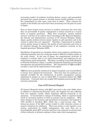 1 Quality Assurance in the 21st Century


          increasing number of accidents involving doctors, nurses, and paramedical
          personnel has caused patients to develop serious health problems, or even
          die—immediately in some cases, years later in others. Thus, concerns for
          quality in the health care sector have been increasing over the past ten years
          in Japan.

          Even as these human errors increase in number, awareness has risen that
          they are preventable if quality management is always assured as a crucial
          factor in hospital operations. What then constitutes “quality medical
          services” and how do we achieve them? According to Mr. Masanori Kitajima,
          the director and administrator secretary of PL General Hospital, Osaka,
          Japan, quality medical services means “quality in each operation and in the
          system in which they are organized.” Therefore, “improvement in medical
          service quality means to improve the quality of each operation and it has to
          be achieved through the participation of all employees involved in the
          hospital operations” (Kitajima 2003).

          Specificities of operations in a hospital, where every employee contributes by
          individual specialty, have for a long time made it difficult to define quality in
          the work routine. In the case of Japan, the organizational structure of
          hospitals is vertical—that is, it’s rather hierarchical, and employees do not
          communicate much horizontally. Therefore, according to Aso Izuka Hospital
          in Fukuoka Prefecture, Japan, a number of Japanese hospitals now face both
          management and operational problems. The introduction of TQM and QCC
          can play a vital role for improvement in this regard.

          TQM has been gradually introduced in Japan’s hospitals; now around fifteen
          to twenty have adopted the framework. Note here that two pathways are
          typically available for the introduction of quality management systems
          (explained in chapter 4)—one in which QCC is exercised without the TQM
          framework. Currently there are roughly 200 hospitals practicing QC Circle
          activities nationwide.

                                 Case of PL General Hospital

          PL General Hospital’s history with QCC goes back to the early 1980s, when
          in addition to experiencing financial losses, the hospital was also suffering
          from low employee morale, which negatively affected teamwork in its
          operation. It had decided to enlarge its building, which it expected would
          result in increased numbers in both its patients and its employees. With
          those changes in the business and operational environment, the hospital in
          1987 decided to introduce QCC, which was a none-too-easy step. The
          bottom-up nature of the QCC system tended to stifle voluntary actions or
          positive initiatives by employees. There was always a voice against a new
          system, particularly by middle management, who were then not so
          knowledgeable about QCC activities and thus were reluctant to entrust some
          of their authority or decision making to those under their management.



12
 