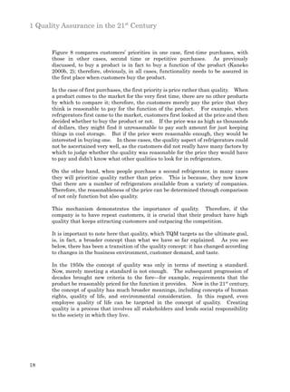 1 Quality Assurance in the 21st Century


      Figure 8 compares customers’ priorities in one case, first-time purchases, with
      those in other cases, second time or repetitive purchases. As previously
      discussed, to buy a product is in fact to buy a function of the product (Kaneko
      2000b, 2); therefore, obviously, in all cases, functionality needs to be assured in
      the first place when customers buy the product.

      In the case of first purchases, the first priority is price rather than quality. When
      a product comes to the market for the very first time, there are no other products
      by which to compare it; therefore, the customers merely pay the price that they
      think is reasonable to pay for the function of the product. For example, when
      refrigerators first came to the market, customers first looked at the price and then
      decided whether to buy the product or not. If the price was as high as thousands
      of dollars, they might find it unreasonable to pay such amount for just keeping
      things in cool storage. But if the price were reasonable enough, they would be
      interested in buying one. In these cases, the quality aspect of refrigerators could
      not be ascertained very well, as the customers did not really have many factors by
      which to judge whether the quality was reasonable for the price they would have
      to pay and didn’t know what other qualities to look for in refrigerators.

      On the other hand, when people purchase a second refrigerator, in many cases
      they will prioritize quality rather than price. This is because, they now know
      that there are a number of refrigerators available from a variety of companies.
      Therefore, the reasonableness of the price can be determined through comparison
      of not only function but also quality.

      This mechanism demonstrates the importance of quality. Therefore, if the
      company is to have repeat customers, it is crucial that their product have high
      quality that keeps attracting customers and outpacing the competition.

      It is important to note here that quality, which TQM targets as the ultimate goal,
      is, in fact, a broader concept than what we have so far explained. As you see
      below, there has been a transition of the quality concept: it has changed according
      to changes in the business environment, customer demand, and taste.

      In the 1950s the concept of quality was only in terms of meeting a standard.
      Now, merely meeting a standard is not enough. The subsequent progression of
      decades brought new criteria to the fore—for example, requirements that the
      product be reasonably priced for the function it provides. Now in the 21st century,
      the concept of quality has much broader meanings, including concepts of human
      rights, quality of life, and environmental consideration. In this regard, even
      employee quality of life can be targeted in the concept of quality. Creating
      quality is a process that involves all stakeholders and lends social responsibility
      to the society in which they live.




18
 
