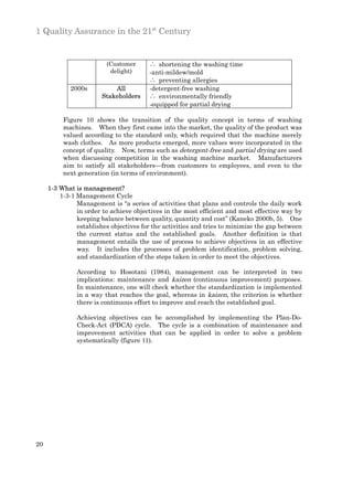 1 Quality Assurance in the 21st Century


                         (Customer      ∴ shortening the washing time
                          delight)      -anti-mildew/mold
                                        ∴ preventing allergies
            2000s          All          -detergent-free washing
                       Stakeholders     ∴ environmentally friendly
                                        -equipped for partial drying

          Figure 10 shows the transition of the quality concept in terms of washing
          machines. When they first came into the market, the quality of the product was
          valued according to the standard only, which required that the machine merely
          wash clothes. As more products emerged, more values were incorporated in the
          concept of quality. Now, terms such as detergent-free and partial drying are used
          when discussing competition in the washing machine market. Manufacturers
          aim to satisfy all stakeholders—from customers to employees, and even to the
          next generation (in terms of environment).

     1-3 What is management?
         1-3-1 Management Cycle
               Management is “a series of activities that plans and controls the daily work
               in order to achieve objectives in the most efficient and most effective way by
               keeping balance between quality, quantity and cost” (Kaneko 2000b, 5). One
               establishes objectives for the activities and tries to minimize the gap between
               the current status and the established goals. Another definition is that
               management entails the use of process to achieve objectives in an effective
               way. It includes the processes of problem identification, problem solving,
               and standardization of the steps taken in order to meet the objectives.

               According to Hosotani (1984), management can be interpreted in two
               implications: maintenance and kaizen (continuous improvement) purposes.
               In maintenance, one will check whether the standardization is implemented
               in a way that reaches the goal, whereas in kaizen, the criterion is whether
               there is continuous effort to improve and reach the established goal.

               Achieving objectives can be accomplished by implementing the Plan-Do-
               Check-Act (PDCA) cycle. The cycle is a combination of maintenance and
               improvement activities that can be applied in order to solve a problem
               systematically (figure 11).




20
 