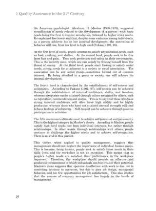 1 Quality Assurance in the 21st Century


          An American psychologist, Abraham. H. Maslow (1908-1970), suggested
          stratification of needs related to the development of a person—with basic
          needs being the first to require satisfaction, followed by higher order needs.
          He explained five levels and that, despite some variation among individuals,
          as a person achieves his or her internal development, the motivation of
          behavior will rise, from low level to high level (Fukano 1991, 95).

          At the first level of needs, people attempt to satisfy physiological needs, such
          as food, clothing, and shelter. At the second level, people seek to be free
          from fear and pain. They seek protection and safety in their environment.
          This is the security need, which one can satisfy by freeing himself from the
          threat of enemy. At the third level, people start looking to satisfy social
          needs, strong needs for attachment to a society or social association. The
          association can be any social group—sometimes formed out of common
          interest. By being attached to a group or society, one will achieve his
          internal development.

          The fourth level is characterized by the establishment of self-esteem and
          acceptance. According to Fukano (1991, 97), self-esteem can be achieved
          through the establishment of internal confidence, ability, and freedom,
          whereas acceptance can be attained through values acclaimed by others, such
          as reputation, commendation and status. This is to say that those who have
          strong internal confidence will often have high ability and be highly
          productive, whereas those who have not attained internal strength will tend
          to have feelings of inferiority. Self-respect can be achieved through positive
          participation in activities.

          The fifth one is one’s ultimate need, to achieve self-potential and personality.
          This is the highest category in Maslow’s theory. According to Maslow, people
          satisfy high level needs, not from individual interests, but rather through
          relationships. In other words, through relationships with others, people
          continue to challenge the higher needs and to achieve self-recognition.
          There is no end in this pursuit.

          This theory, when applied to quality management, suggests that
          management should not neglect the importance of individual human needs.
          This is because, being human, people seek to satisfy those needs in their
          daily lives, and the workplace is not an exception. This means that as
          people’s higher needs are satisfied, their performance in the workplace
          improves. Therefore, the workplace should provide an effective and
          productive environment in which individuals can best realize their potential.
          Maslow’s ideas suggests that operator disaffection with work is due not to
          something intrinsic to operators, but due to poor job design, managerial
          behavior, and too few opportunities for job satisfaction. This also implies
          that the success of company management lies largely in the hands of
          management.




26
 
