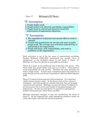 1 Quality Assurance in the 21st Century


   Figure 17         McGregor’s XY Theory

 "X" Assumption
   1. People dislike work.
   2. People prefer to be directed, and dislike responsibility.
   3. People must be coerced and directed toward the
     achievement of organization objectives.

   "Y" Assumption
   1. The expenditure of physical and mental effort in work is
       natural.
   2. Control and punishment are not the only ways to make
      people work. The average man will direct himself if he is
      committed to the organization.
   3. People will learn, seek responsibility, and want to
      contribute to the organization.

Work motivation is one of the key areas of organizational psychology.
Douglas McGregor (1906-1964) summarized two possible views of
management in the workplace—theory X and theory Y (figure 17).
McGregor sees these two theories as quite different attitudes.

Theory X is based on the traditional view of direction and control. This
theory holds that people dislike work and try to avoid it. They prefer to
avoid responsibility yet seek security. Therefore, the main motivation for
work is simply money. In these cases, management forces the employees to
work, through coercion and threats of punishment. (McGraw-Hill Companies
2002)

Theory Y is based on humanism and self-actualization. It is sometimes
called a human resource model. In this theory, work can be a source of
satisfaction. And when people are satisfied with work, they can be highly
committed and motivated. McGregor sees that this theory Y is difficult to
put into practice, but it can be used initially in managing managers and
professionals. He also sees that theory Y is conducive to participatory
problem solving processes. (Accel-Team.com 2001)

McGregor encourages managers to take into consideration the factors of
theory Y. He has suggested that, under appropriate conditions, people can
utilize their ability and seek their maximum potential.




                                                                        27
 