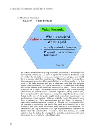 1 Quality Assurance in the 21st Century


      1-4-2 Customer Satisfaction
             Figure 20       Value Formula


                                    Value Formula

                                         What is received
                     Value =
                                           What is paid
                                        Actually received + Perception
                                    =
                                        Price paid + Inconvenience +
                                        Expectation



                                                      Cobb 1999



           In all these mechanisms of quality assurance, one concern of most companies
           is customer satisfaction. As seen in figure 20, customers determine their
           own values for products or services, a balance between the price they would
           have to pay and what they would receive. This is the utility of the product,
           the customer’s perception of how much he likes or needs the product. In this
           context, the price assumes not only a monetary term, but also includes
           opportunity costs—costs that can be measured in terms of time and efforts
           but cannot necessarily be translated into monetary terms. Take a personal
           computer for example. Customers decide whether to buy or not, focusing
           attention on the product utility. However, all products, at any point in time,
           have the potential to have troubles: a computer might break down before
           being used; one of its parts might need persistent maintenance by
           professionals; or extraordinary diligence might be required in order to learn
           how to operate it. Such inconveniences are key factors in customers’
           determination of how valuable a product is. Finally, they evaluate the value
           of products by comparing how much they paid (the denominator of the
           Formula) with how much satisfaction they received (the numerator). In
           other words, to keep a product’s value high requires that the numerator be
           larger than the denominator. Therefore, from the formula, we could
           conclude that the higher the price paid, the more the customer needs in order
           to consider the product to be truly of high value.



30
 