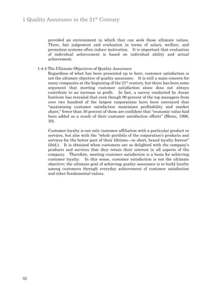 1 Quality Assurance in the 21st Century


           provided an environment in which they can seek those ultimate values.
           Three, fair judgement and evaluation in terms of salary, welfare, and
           promotion systems often induce motivation. It is important that evaluation
           of individual achievement is based on individual ability and actual
           achievement.

      1-4-4 The Ultimate Objectives of Quality Assurance
            Regardless of what has been presented up to here, customer satisfaction is
            not the ultimate objective of quality assurance. It is still a main concern for
            many companies at the beginning of the 21st century, but there has been some
            argument that meeting customer satisfaction alone does not always
            contribute to an increase in profit. In fact, a survey conducted by Juran
            Institute has revealed that even though 90 percent of the top managers from
            over two hundred of the largest corporations have been convinced that
            “maximizing customer satisfaction maximizes profitability and market
            share,” fewer than 30 percent of them are confident that “economic value had
            been added as a result of their customer satisfaction efforts” (Bhote, 1996,
            30).

           Customer loyalty is not only customer affiliation with a particular product or
           services, but also with the “whole portfolio of the corporation’s products and
           services for the better part of their lifetime—in short, brand loyalty forever”
           (ibid.). It is obtained when customers are so delighted with the company’s
           products and services that they retain their interest in all aspects of the
           company. Therefore, meeting customer satisfaction is a basis for achieving
           customer loyalty. In this sense, customer satisfaction is not the ultimate
           objective; the ultimate goal of achieving quality assurance is to build loyalty
           among customers through everyday achievement of customer satisfaction
           and other fundamental values.




32
 