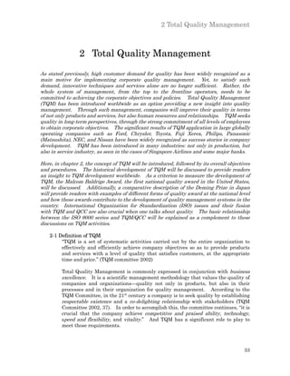 2 Total Quality Management



                 2 Total Quality Management
As stated previously, high customer demand for quality has been widely recognized as a
main motive for implementing corporate quality management. Yet, to satisfy such
demand, innovative techniques and services alone are no longer sufficient. Rather, the
whole system of management, from the top to the frontline operators, needs to be
committed to achieving the corporate objectives and policies. Total Quality Management
(TQM) has been introduced worldwide as an option providing a new insight into quality
management. Through such management, companies will improve their quality in terms
of not only products and services, but also human resources and relationships. TQM seeks
quality in long-term perspectives, through the strong commitment of all levels of employees
to obtain corporate objectives. The significant results of TQM application in large globally
operating companies such as Ford, Chrysler, Toyota, Fuji Xerox, Philips, Panasonic
(Matsushita), NEC, and Nissan have been widely recognized as success stories in company
development. TQM has been introduced in many industries: not only in production, but
also in service industry, as seen in the cases of Singapore Airlines and some major banks.

Here, in chapter 2, the concept of TQM will be introduced, followed by its overall objectives
and procedures. The historical development of TQM will be discussed to provide readers
an insight to TQM development worldwide. As a criterion to measure the development of
TQM, the Malcom Baldrige Award, the first national quality award in the United States,
will be discussed. Additionally, a comparative description of the Deming Prize in Japan
will provide readers with examples of different forms of quality award at the national level
and how these awards contribute to the development of quality management systems in the
country. International Organization for Standardization (ISO) issues and their fusion
with TQM and QCC are also crucial when one talks about quality. The basic relationship
between the ISO 9000 series and TQM/QCC will be explained as a complement to these
discussions on TQM activities.

    2-1 Definition of TQM
         “TQM is a set of systematic activities carried out by the entire organization to
         effectively and efficiently achieve company objectives so as to provide products
         and services with a level of quality that satisfies customers, at the appropriate
         time and price.” (TQM committee 2002)

         Total Quality Management is commonly expressed in conjunction with business
         excellence. It is a scientific management methodology that values the quality of
         companies and organizations—quality not only in products, but also in their
         processes and in their organization for quality management. According to the
         TQM Committee, in the 21st century a company is to seek quality by establishing
         respectable existence and a co-delighting relationship with stakeholders (TQM
         Committee 2002, 37). In order to accomplish this, the committee continues, “it is
         crucial that the company achieve competitive and praised ability, technology,
         speed and flexibility, and vitality.” And TQM has a significant role to play to
         meet those requirements.



                                                                                          33
 