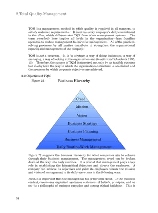 2 Total Quality Management


         TQM is a management method in which quality is required in all manners, to
         satisfy customer requirements. It involves every employee’s daily commitment
         in the office, which differentiates TQM from other management systems. The
         term everybody here implies all levels in the organization—from frontline
         operators to middle management to executive management. All of the problem-
         solving processes by all parties contribute to strengthen the organizational
         capacity and management of the company.

         TQM is not a program. It is “a strategy, a way of doing businesses, a way of
         managing, a way of looking at the organization and its activities” (Anschutz 1995,
         13). Therefore, the success of TQM is measured not only by its tangible outcome
         but also by both the way in which the organizational structure is established and
         the processes by which corporate objectives are achieved.

     2-2 Objectives of TQM
            Figure 22          Business Hierarchy




                                             Creed

                                             Mission

                                              Vision

                                       Business Strategy

                                       Business Planning

                                    Business Management

                              Daily Routine-Work Management

         Figure 22 suggests the business hierarchy for what companies aim to achieve
         through their business management. The management creed can be broken
         down all the way into daily routines. It is crucial that management plays a key
         role in establishing the hierarchical objectives and directs the employees. A
         company can achieve its objectives and guide its employees toward the mission
         and vision of management in its daily operations in the following ways.

         First, it is important that the manager has his or her own creed. In the business
         context, creed—any organized system or statement of beliefs, principles, and so
         on—is a philosophy of business execution and strong ethical backbone. This is



34
 
