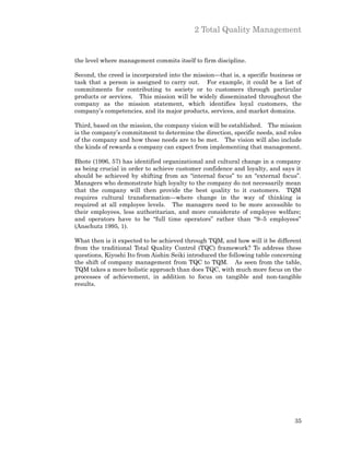 2 Total Quality Management


the level where management commits itself to firm discipline.

Second, the creed is incorporated into the mission—that is, a specific business or
task that a person is assigned to carry out. For example, it could be a list of
commitments for contributing to society or to customers through particular
products or services. This mission will be widely disseminated throughout the
company as the mission statement, which identifies loyal customers, the
company’s competencies, and its major products, services, and market domains.

Third, based on the mission, the company vision will be established. The mission
is the company’s commitment to determine the direction, specific needs, and roles
of the company and how those needs are to be met. The vision will also include
the kinds of rewards a company can expect from implementing that management.

Bhote (1996, 57) has identified organizational and cultural change in a company
as being crucial in order to achieve customer confidence and loyalty, and says it
should be achieved by shifting from an “internal focus” to an “external focus”.
Managers who demonstrate high loyalty to the company do not necessarily mean
that the company will then provide the best quality to it customers. TQM
requires cultural transformation—where change in the way of thinking is
required at all employee levels. The managers need to be more accessible to
their employees, less authoritarian, and more considerate of employee welfare;
and operators have to be “full time operators” rather than “9–5 employees”
(Anschutz 1995, 1).

What then is it expected to be achieved through TQM, and how will it be different
from the traditional Total Quality Control (TQC) framework? To address these
questions, Kiyoshi Ito from Aishin Seiki introduced the following table concerning
the shift of company management from TQC to TQM. As seen from the table,
TQM takes a more holistic approach than does TQC, with much more focus on the
processes of achievement, in addition to focus on tangible and non-tangible
results.




                                                                               35
 