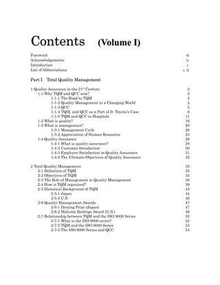 Contents                             (Volume I)
Foreword                                                         ⅶ
Acknowledgements                                                 ⅸ
Introduction                                                     ⅹ
List of Abbreviations                                           ⅹⅲ

Part I   Total Quality Management

1 Quality Assurance in the 21st Century                          2
   1-1 Why TQM and QCC now?                                      2
           1-1-1 The Road to TQM                                 2
           1-1-2 Quality Management in a Changing World          4
           1-1-3 QCC                                             5
           1-1-4 TQM, and QCC as a Part of It: Toyota’s Case     6
           1-1-5 TQM and QCC in Hospitals                       11
   1-2 What is quality?                                         16
   1-3 What is management?                                      20
           1-3-1 Management Cycle                               20
           1-3-2 Appreciation of Human Resources                23
   1-4 Quality Assurance                                        28
           1-4-1 What is quality assurance?                     28
           1-4-2 Customer Satisfaction                          30
           1-4-3 Employee Satisfaction in Quality Assurance     31
           1-4-4 The Ultimate Objectives of Quality Assurance   32

2 Total Quality Management                                      33
    2-1 Definition of TQM                                       33
    2-2 Objectives of TQM                                       34
    2-3 The Role of Management in Quality Management            38
    2-4 How is TQM organized?                                   39
    2-5 Historical Background of TQM                            43
            2-5-1 Japan                                         44
            2-5-2 U.S.                                          46
    2-6 Quality Management Awards                               47
            2-6-1 Deming Prize (Japan)                          47
            2-6-2 Malcolm Baldrige Award (U.S.)                 49
    2-7 Relationship between TQM and the ISO 9000 Series        52
            2-7-1 What is the ISO 9000 series?                  52
            2-7-2 TQM and the ISO 9000 Series                   53
            2-7-3 The ISO 9000 Series and QCC                   54
 