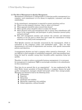 2 Total Quality Management


     2-3 The Role of Management in Quality Management
          Management commitment is indispensable in achieving quality management in a
          company: such commitment is to be shown to employees, customers, and other
          stakeholders.

         In the commitment, management is expected to answer questions such as
         n   What is on the company’s horizon—that is, what is its dream?
         n What approach should be taken toward that dream?
         n What specific action should be taken to realize the dream?
         n What physical action will management take to ensure that subordinates will
             share in the responsibility and participate in policy formation (annual policy
             and goal setting)?
         n How will management monitor and evaluate the outcome and determine
             whether or not the goal to which they have made the commitment is being
             achieved or not (daily-work management)?

         Total Quality concerns are basically announced by the management, which is
         committed to the company’s policy and established goals. They are then
         disseminated to all levels of departments and sections, with specific measurable
         policies and objectives.

         A management decision can lead a company either upward or downward. It is
         not difficult to find examples of established companies, with long-standing fame,
         being hit hard by scandal—seeing their favorable public reputation being lost
         quickly.

         Therefore, in order to achieve sustainable business management, it is necessary
         for management to implement TQM to convincingly articulate to its subordinates
         its firm commitment.

         Then how do we proceed this in an organization? As was emphasized by Mr.
         Jack Welch, former president of General Electric, a company famous for good
         quality management, managers should lead people rather than manage people.
         Managers are desired to lead in the following areas:
             l Performance
             l Expertise
             l Ownership
             l Challenge and visibility
             l Mentoring, supporting, role modeling
             l Global experience, cultural breadth




38
 
