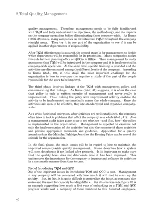 2 Total Quality Management


      quality management. Therefore, management needs to be fully familiarized
      with TQM and fully understand the objectives, the methodology, and its impacts
      on the company operations before disseminating them company-wide. As Kume
      (1996, 38) notes, many companies do not introduce TQM throughout the company
      straight away. They try it in one part of the organization to see if it can be
      applied in other departments of responsibility.

      After TQM effectiveness is assured, the second stage is for management to decide
      which department will be responsible for its promotion. Many companies assign
      this role to their planning office or QC Circle Office. Then management formally
      announces that TQM will be introduced in the company and it is implemented in
      company-wide operation. At the same time, specific training is provided and the
      activities are disseminated among the different levels of the company. According
      to Kume (ibid., 40), at this stage, the most important challenge for the
      organization is how to overcome the negative attitude of the part of the people
      responsible for the work to be improved.

      The third phase involves linkage of the TQM with management policy, and
      communicating that linkage. As Kume (ibid., 41) suggests, it is often the case
      that policy is only a written exercise of management and never really is
      implemented. Thus, linking the policy with improvement activity enables the
      activity to be implemented systematically across the whole company. Once the
      activities are seen to be effective, they are standardized and expanded company-
      wide.

      As a cross-functional operation, after activities are well established, the company
      often tries to tackle problems that affect the company as a whole (ibid., 41). Also
      a management audit takes place so as to see whether—and if so, how—the policy
      is implemented in the organization. Management is expected to examine not
      only the implementation of the activities but also the outcome of those activities
      and provide appropriate comments and guidance. Application for a quality
      award such as the Malcolm Baldrige Award or the Deming Prize can be one of the
      stimuli for the organization.

      In the final phase, the main issues will be in regard to how to maintain the
      improved company-wide quality management. Kume describes how a system
      will soon deteriorate if not looked after properly. It is important to make sure
      that the quality level does not deteriorate once it has been improved. This
      underscores the importance for the company to improve and enhance its activities
      in a systematic manner from time to time.

     Cost of Introducing TQM and QCC
     One of the important issues in introducing TQM and QCC is cost. Management
     in any company will be concerned with how much it will cost to start up the
     activity. But, in fact, it is quite difficult to generalize the issue, as company size
     varies and the need for capacity building differs. For illustration only, figure 26 is
     an example suggesting how much a first year of embarking on a TQM and QCC
     program would cost a company of three hundred to five hundred employees,


40
 