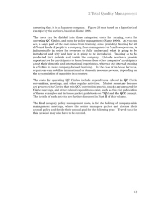 2 Total Quality Management


assuming that it is a Japanese company. Figure 26 was based on a hypothetical
example by the authors, based on Kume 1996.

The costs can be divided into three categories: costs for training, costs for
operating QC Circles, and costs for policy management (Kume 1996). As you can
see, a large part of the cost comes from training, since providing training for all
different levels of people in a company, from management to frontline operators, is
indispensable in order for everyone to fully understand what is going to be
introduced and why and how is it going to be introduced. Training is to be
conducted both outside and inside the company. Outside seminars provide
opportunities for participants to learn lessons from other companies’ participants
about their domestic and international experiences, whereas the internal training
is effective in more company-focused learning. In the case of in-house lectures,
organizers can mobilize international or domestic resource persons, depending on
the accumulation of capacities in a country.

The costs for operating QC Circles include expenditures related to QC Circle
conventions, meetings, and other regular activities. Modest monetary bonuses
are presented to Circles that win QCC convention awards, snacks are prepared for
Circle meetings, and other related expenditures exist, such as that for publication
of theme examples and in-house pocket guidebooks on TQM and the QCC concept.
The details of each activity are further discussed in Part II of this volume.

The final category, policy management costs, is for the holding of company-wide
management meetings, where the senior managers gather and discuss their
annual policy and decide their annual goal for the following year. Travel costs for
this occasion may also have to be covered.




                                                                                41
 