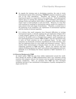 2 Total Quality Management


    ■   As regards the training costs in developing countries, the costs to invite
        international experts when initiating a TQM/QCC program constitute a good
        part of the total expenditure.        Therefore, the manner of mobilizing
        experienced experts is a major factor in the overall cost. Good international
        experts focus on creating the capacities of QCC facilitators and leaders to
        manage Circles and replicate them within a company, rather than relying on
        repeat visits to teach methods to each new Circle. However, it is true that
        such teaching (or coaching) by international experts needs to be repetitive to
        some extent at the early stage of introduction. Therefore, a central issue is
        the balancing of two modalities: the exploitation of international expertise
        and the creation of internal capacities.

    ■   It is obvious that small companies have financial difficulties in inviting
        international experts, so directly applying the cost implication of figure 26 to
        a small company appears to be unrealistic. However, when such costs are
        covered by the public sector or through donor support, small companies can
        have good opportunities to initiate TQM and QCC, since the operational costs
        to carry on Circle activities are not a dominant factor. In fact, small
        companies can drastically economize expenditures for Circle activities, since
        they can implement them in a very simple and substantive manner. This is
        exactly where international or domestic donors can play an active role in
        supporting initiation of TQM and QCC. Donors can organize and fund
        capacity building programs for small- and medium-sized companies and move
        gradually on to developing the human capacities of QCC facilitators in a
        country.

2-5 Historical Background of TQM
    As stated earlier, TQM has now been widely implemented around the world.
    Even though the details of TQM implementation plans vary somewhat among
    countries and company cultures, the common aims are quality management and
    customer satisfaction. Here, we introduce how TQM has been developed
    worldwide and how it has contributed to development of quality management in
    Japan and the U.S.




                                                                                     43
 