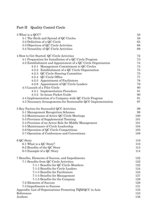 Part II   Quality Control Circle

3 What is a QCC?                                                   58
   3-1 The Birth and Spread of QC Circles                          58
   3-2 Definition of a QC Circle                                   65
   3-3 Objectives of QC Circle Activities                          68
   3-4 Versatility of QC Circle Activities                         69

4 How to Get Started: QC Circle Activities                         72
   4-1 Preparation for Installation of a QC Circle Program         73
   4-2 Establishment and Appointment of a QC Circle Organization   74
          4-2-1 Management Commitment to QC Circles                74
          4-2-2 Establishment of a QC Circle Organization          75
          4-2-3 QC Circle Steering Committee                       75
          4-2-4 QC Circle Office                                   77
          4-2-5 Appointment of Facilitators                        78
          4-2-6 Appointment of QC Circle Leaders                   79
   4-3 Launch of a Pilot Circle                                    80
          4-3-1 Implementation Procedure                           81
          4-3-2 In-house Pocket Guide                              90
   4-4 Implementation of a Company-wide QC Circle Program          91
   4-5 Necessary Arrangements for Sustainable QCC Implementation   97

5 Key Factors for Successful QCC Activities                         99
    5-1 Management Recognition Schemes                              99
    5-2 Maintenance of Active QC Circle Meetings                   100
    5-3 Provision of Supplemental Training                         101
    5-4 Provision of an Active Role for Middle Management          101
    5-5 Maintenance of Circle Leadership                           104
    5-6 Operation of QC Circle Competitions                        105
    5-7 Operation of Conferences and Conventions                   108

6 QC Story                                                         110
   6-1 What is a QC Story?                                         110
   6-2 Benefits of the QC Story                                    113
   6-3 Example of a QC Story                                       114

7 Benefits, Elements of Success, and Impediments                   122
    7-1 Benefits from QC Circle Activities                         122
            7-1-1 Benefits for QC Circle Members                   122
            7-1-2 Benefits for Circle Leaders                      124
            7-1-3 Benefits for Facilitators                        125
            7-1-4 Benefits for Management                          127
            7-1-5 Benefits for the Company                         128
    7-2 Elements of Success                                        129
    7-3 Impediments to Success                                     131
Appendix: List of Organizations Promoting TQM/QCC in Asia          133
References                                                         153
Authors                                                            156
 