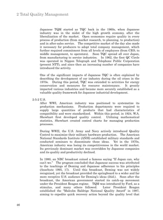 2 Total Quality Management


            Japanese TQM started as TQC back in the 1960s, when Japanese
            industry was in the midst of the high growth economy, after the
            liberalization of the market. Open economies require quality in every
            process of production (from market research, to planning, to production)
            and in after-sales service. The competitive market of the day also made
            it necessary for producers to adopt total company management, which
            further required commitment from all levels of employees (from CEO, to
            middle management, to operators). Soon TQC spread all over Japan,
            from manufacturing to service industries. In 1962, the first QC Circle
            was operated in Nippon Telegraph and Telephone Public Corporation
            (present NTT), and since then an increasing number of companies have
            introduced the activity.

            One of the significant impacts of Japanese TQC is often explained by
            describing the development of car industry during the oil crises in the
            1970s. During this period, TQC was extended to activities for energy
            conservation and measures for resource maintenance.          It greatly
            impacted various industries and became more securely established as a
            valuable quality framework for Japanese industrial development.

       2-5-2 U.S.
             After WWI, American industry was positioned to systematize its
             production mechanisms. Production departments were required to
             supply large quantities of products that had characteristics of
             compatibility and were standardized. Within this period, in 1924, W.A.
             Shewhart first developed quality control.     Utilizing mathematical
             statistics, Shewhart created control charts for managing production
             processes.

            During WWII, the U.S. Army and Navy actively introduced Quality
            Control to maximize their military hardware production. The American
            National Standards Institute (ANSI) established military standards and
            conducted seminars to disseminate those ideas. Yet in the 1970s,
            American industry was losing its competitiveness in the world market.
            Its previously dominant market was overridden by Japanese companies
            and its quality and productivity declined.

            In 1980, an NBC broadcast coined a famous saying “If Japan can, why
            can’t we.” The program concluded that Japanese success was attributed
            to the teachings of Deming and Japanese adherence to his principles
            (Anschutz 1995, 17). Until this broadcast, Deming was not widely
            recognized, yet the broadcast provided the springboard to a wider and far
            more receptive U.S. audience for Deming’s ideas (ibid.). Soon after the
            broadcast, the American government started its catch-up movement
            under the President Reagan regime. TQM was introduced by Ford, as a
            stimulus, and many others followed.            Later President Reagan
            established the “Malcolm Baldrige National Quality Award” in 1987,
            aiming to expedite quick recovery action beyond the quality level that


46
 