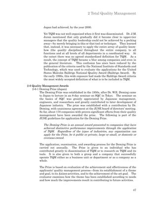 2 Total Quality Management


             Japan had achieved, by the year 2000.

             Yet TQM was not well organized when it first was disseminated. Dr. J.M.
             Juran mentioned that only gradually did it become clear to upper-tier
             managers that the quality leadership could not be achieved by a pecking
             away—by merely bringing in this or that tool or technique. They learned
             that, instead, it was necessary to apply the entire array of quality know-
             how (the quality disciplines) throughout the entire company, to all
             functions and at all levels of all departments in a coordinated way. At
             the outset there was no agreed standardized definition for TQM. As a
             result, the concept of TQM became a blur among companies and even in
             the general literature. This confusion has since been reduced by the
             publication of the criteria used by the National Institute of Standards and
             Technology, which was used to evaluate the applications for the United
             States Malcolm Baldrige National Quality Award (Baldrige Award). By
             the early 1990s, this wide exposure had made the Baldrige Award criteria
             the most widely accepted definition of what is to be included in TQM.

2-6 Quality Management Awards
    2-6-1 Deming Prize (Japan)
          The Deming Prize was established in the 1950s, after Dr. W.E. Deming came
          to Japan to lecture in an 8-day seminar on SQC in Tokyo. The seminar on
          the basics of SQC was greatly appreciated by Japanese management,
          engineers, and researchers and greatly contributed to later development of
          Japanese industry. The prize was established with a contribution by Dr.
          Deming, with unanimous agreement at the JUSE board of directors’ meeting.
          So far, about 170 companies with proven significant effects from their quality
          management have been awarded the prize. The following is part of the
          JUSE guidelines for application for the Deming Prize.

             The Deming Prize is an annual award presented to companies that have
             achieved distinctive performance improvements through the application
             of TQM. Regardless of the types of industries, any organization can
             apply for the Prize, be it public or private, large or small, or domestic or
             overseas-owned.

          The application, examination, and awarding process for the Deming Prize is
          carried out annually. The Prize is given to an individual who has
          contributed greatly to dissemination of TQM or to research on TQM and its
          tools. It is also given to both a group and a company that successfully
          operate TQM either as a business unit or department or as a company as a
          whole.

          The Prize is based on evaluation of the achievement and effectiveness of the
          applicants’ quality management process—from its establishment of a theme
          and goal, to its kaizen activities, and to the achievement of the set goal. The
          evaluator examines how the theme has been established according to needs
          and how much the improvements result in contributing to future activities.


                                                                                      47
 