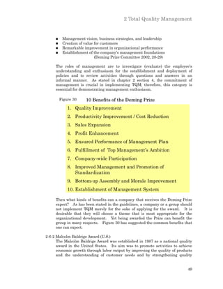 2 Total Quality Management


     n    Management vision, business strategies, and leadership
     n    Creation of value for customers
     n    Remarkable improvement in organizational performance
     n    Establishment of the company’s management foundations
                            (Deming Prize Committee 2002, 28-29)

     The roles of management are to investigate (evaluate) the employee’s
     understanding and enthusiasm for the establishment and deployment of
     policies and to review activities through questions and answers in an
     informal manner. As stated in chapter 2 section 4, the commitment of
     management is crucial in implementing TQM; therefore, this category is
     essential for demonstrating management enthusiasm.

         Figure 30    10 Benefits of the Deming Prize
             1. Quality Improvement
             2. Productivity Improvement / Cost Reduction
             3. Sales Expansion
             4. Profit Enhancement
             5. Ensured Performance of Management Plan
             6. Fulfillment of Top Management’s Ambition
             7. Company-wide Participation
             8. Improved Management and Promotion of
                Standardization
             9. Bottom-up Assembly and Morale Improvement
             10. Establishment of Management System

     Then what kinds of benefits can a company that receives the Deming Prize
     expect? As has been stated in the guidelines, a company or a group should
     not implement TQM merely for the sake of applying for the award. It is
     desirable that they will choose a theme that is most appropriate for the
     organizational development. Yet being awarded the Prize can benefit the
     group in many respects. Figure 30 has suggested the common benefits that
     one can expect.

2-6-2 Malcolm Baldrige Award (U.S.)
      The Malcolm Baldrige Award was established in 1987 as a national quality
      award in the United States. Its aim was to promote activities to achieve
      economic growth through labor output by improving the quality of products
      and the understanding of customer needs and by strengthening quality


                                                                            49
 