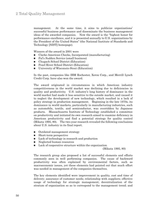 2 Total Quality Management


         management. At the same time, it aims to publicize organizations’
         successful business performance and disseminate the business management
         ideas of the awarded companies. Now the award is the “highest honor for
         performance excellence, and it is presented annually to U.S. organizations by
         the President of the United States” (the National Institute of Standards and
         Technology [NIST] homepage).

         Winners of the award in 2001 were
         n  Clarke American Checks, Incorporated (manufacturing)
         n Pal’s Sudden Service (small business)
         n Chugach School District (Education)
         n Pearl River School District (Education)
         n University of Wisconsin-Stout (Education)


         In the past, companies like IBM Rochester, Xerox Corp., and Merrill Lynch
         Credit Corp. have also won the award.

         The award originated in circumstances in which American industry
         competitiveness in the world market was declining due to deficiencies in
         quality and productivity. U.S. industry’s long history of dominance in the
         world market had made it less sensitive to the outside market, and caused it
         to neglect the development of new technology, which resulted in a lack of
         policy strategy in production management. Beginning in the late 1970s, its
         dominance in world markets, particularly in manufacturing industries, such
         as automobile, textile, and semiconductor, was overridden by Japanese
         products. Massachusetts Institute of Technology established a committee
         on productivity and initiated its own research aimed to examine deficiency in
         American productivity and find a potential strategy for quality control
         (Mikata 1995, 80). The two-year research revealed the following conclusions
         about U.S. industry in its final report.

         n   Outdated management strategy
         n   Short-term perspective
         n   Lack of technology in research and production
         n   Neglected human resources
         n   Lack of cooperative structure within the organization
                                                               (Mikata 1995, 80)

         The research group also proposed a list of successful elements and efforts
         commonly seen in well performing companies. The cause of backward
         productivity was often explained by environmental factors, such as
         macroeconomic issues, yet these elements had pointed out that much effort
         was needed in management of the companies themselves.

         The key elements identified were improvement in quality, cost and time of
         delivery; assurance of customer needs; relationship with suppliers; effective
         usage of technology for strategic management; decentralization of the
         stratum of organization so as to correspond to the management trend; and


50
 