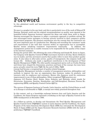 Foreword
In this globalized world and business environment quality is the key to competitive
advantage.

No man is a prophet in his own land, and this is particularly true of the work of Edward W.
Deming. Deming’s work and his original recommendations on quality were ignored in his
homeland before Japanese business imported his ideas and made them work in Japan.
Deming encouraged the Japanese to adopt a systematic approach to problem solving. He
also encouraged senior managers to become actively involved in their company's quality
improvement programs. His greatest contribution was the concept that the consumers are
the most important part of a production line. Meeting and exceeding the customers' needs
and requirements is the task that everyone within an organization has to accomplish.
Quality means satisfying customers’ requirements continually.              In addition, the
management system has to enable everyone to be responsible for the quality of his output
to his internal customers.
During the period 1955—60, following the visits of Deming and Joseph M. Juran to Japan,
the Company-wide Quality Control (CWQC) movement started to develop. Kaoru Ishikawa
was its leader, and this movement asserts that quality refers to more than product quality
alone. It also takes in after-sales service, quality of management, the company itself, and
human life. Ishikawa also made a significant contribution to the development of Total
Quality Management (TQM). The other quality management gurus such as Crosby, Deming
and Juran have shaped the dimensions, practices and basis of the concept, but none have
gurus actually coined the term TQM. By the end of 1980s, TQM
concept had become a recognized part of quality-related language.
Total Quality Management includes a number of management practices, philosophies and
methods to improve the way an organization does business, makes its products, and
interacts with its employees and customers. Kaizen (the Japanese word for continuous
improvement) is one of those philosophies. Other recognized TQM practices are:
Japanese 5-S Practice (Seiri, Seiton, Seiso, Seiketsu and Shitsuke; which stands for
Structurize, Systemize, Sanitize, Standardize, and Self-discipline); Business Process Re-
engineering (BPR); and Quality Control Circles (QCCs).

The success of Japanese business in Canada, Latin America, and the United States as well
as in Europe is attributable to TQM, a concept now widely practiced throughout Asia

In this context, and as a knowledge exchange between Asia and Latin America and the
Caribbean, the Japan Program organized a workshop on the topic of Quality Control at the
IDB’s headquarters in December 1999.

As a follow-up activity, to develop and disseminate the Total Quality Management and
Quality Control Circle (TQM/QCC) system in Latin America and the Caribbean, the Japan
Program of the Inter-American Development Bank (IDB) has entrusted the Development
Bank of Japan (DBJ) and the Japan Economic Research Institute (JERI) with the task of
producing a TQM/QCC handbook.




                                                                                        vii
 