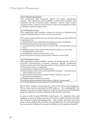 2 Total Quality Management


          8.5.1 General requirement
          The organization shall continually improve the quality management
          system. The organization shall establish a system level procedure that
          describes the use of quality policy, objectives, internal audit results,
          analysis of data, corrective and preventive action and management review
          to facilitate continual improvement.

          8.5.2 Corrective action
          The organization shall establish a process for reducing or eliminating the
          causes of nonconformity in order to prevent recurrence.

          The system level procedure for the corrective action process shall define the
          requirements for
          a) identification of nonconformities (including customer complaints);
          b) determination of the causes of nonconformities;
          c) evaluation of the need for actions to ensure that nonconformities do not
             recur;
          d) implementation of any actions determined necessary to ensure that
             nonconformities do not recur;
          e) recording the results of action taken; and
          f) reviewing that corrective action taken is effective and recorded.

          8.5.3 Preventive action
          The organization shall establish a process for eliminating the causes of
          potential nonconformities to prevent occurrence. Quality management
          system records and results from the analysis of data shall be used as inputs
          for preventive action, as applicable.
          a) identification of potential nonconformities
          b) determination of the causes of the identified potential    nonconformities
             and recording the results
          c) determination of preventive action needed to eliminate causes of
             potential nonconformities
          d) implementation of preventive action
          e) reviewing that preventive action taken is effective and recorded
         Source: Quality Management Systems Requirement ISO/CD2 9001:2000


         Of the above criteria, requirement 6.2 seems to be of the most importance.
         This is where the focal necessity for QCC comes in. By installing QCC, the
         company can achieve quality objectives, with the involvement of all operators,
         from the professional quality engineers to the frontline operators.

         In sum, in order to meet ISO 9001 requirements, it is important that each
         employee is aware of them so that they can achieve quality objectives by their
         own initiatives under self-management. One realizes that this aim is the
         same as those of QC Circle activities: the establishment of sound and healthy
         human capacity building for customer satisfaction and company prosperity.




56
 