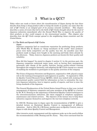 3 What is a QCC?



                                3 What is a QCC?
Today when one reads or hears about the transformation of Japan during the last three
decades from being a cheap product seller to being the leader in quality, one notes that the
role of QC Circles is an integral part of its journey towards excellence. This chapter
describes a series of events that led to the birth of QC Circles brought about by the need of
Japanese industries immediately after the Second World War, to improve the quality of
their products so they could compete in the international market. This chapter also
describes how the QC Circle concept spread to the neighboring Asian countries and the
United States.

     3-1 The Birth and Spread of QC Circles
         Japan
         Japanese companies had an unwelcome reputation for producing cheap products
         after World War II. Known as “cheap merchants of the world,” their products’
         prices were fairly competitive yet the quality was low. An anecdote says that
         products made in Japan were bought in the morning and broke down already by
         the afternoon. Today, however, Japanese products are known for their quality and
         reliability.

        How did this happen? As stated in chapter 2 section 5-1 in the previous part, the
        Japanese companies undertook major steps, such as having their management
        personally take charge of the quality function; having quality-related training
        throughout the company hierarchy; and adopting the QC Circle concept as a means
        of enabling the workforce to participate in the quality activities of the company.

        The Union of Japanese Scientists and Engineers, organized in 1946, played a major
        role in the training of management and engineers on quality. It organized in 1949,
        its Quality Control Research Group (QCRG), which was tasked with studying the
        international quality control field for information on how to rationalize the war-
        torn Japanese industries, how to improve quality of exports, and how to raise the
        living standards of the Japanese.

        The General Headquarters of the United States Armed Forces in that year, invited
        management of Japanese companies and some members of the QCRG to a lecture
        by Dr. W. E. Deming on the importance of Statistical Quality Control techniques to
        the telecommunications industries, like those engaged in telephone equipment,
        maintenance and related services. The objective of the lecture was to help these
        industries organize themselves and improve the war-torn telephone network.

        In 1950 Dr. Deming came to Japan upon the recommendation of QCRG to give a
        detailed lecture on Statistical Quality Control to management of different
        industries. And in 1954, Dr. J.M Juran, another guru on Quality Control, came to
        Japan to talk about Quality Control and Management.

        After intensive study, management and the engineers woke up to the need to follow
        the recommendations of Mr. Deming and Dr. Juran. They were convinced that for



58
 
