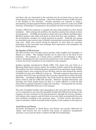 3 What is a QCC?



     and those who are interested in the activities but do not know how to start can
     attend special seminars and training. One of the distinct features of NH activities
     is the freedom in the activities. Usually operators are required to make a
     presentation and gain approval before starting a project; however, in the case of NH
     activities, if the project is inexpensive, the members are free to start their activities.

     Usually a NH Circle comprises 4–5 people who solve daily problems in their shared
     workplace. After solving each problem, the members present the solution in front
     of management. At HAM, presentation is held each year in March and September.
     Members prepare color slides and charts to show how they solve problems. After
     the presentation, members are asked questions by panels. Normally two groups
     are awarded a prize and are sent to Honda’s international convention held in Japan
     each year. Each year around twenty-six factories in more than ten countries
     participate in the convention and exchange their experiences and strengthen the
     unity of the Honda group.

     The Benefits of NH Activities
     The NH activities have brought various benefits, both tangible and intangible, to
     Honda as a whole. The tangible benefits can be often seen in the form of cost
     reduction. For example, as a Circle solves a problem in the workshop, it often
     leads to minimizing the time required for production or the number of defects. As
     a result, the Circle contributes to cost reduction in the company.

     Another example, introduced by Shook (1989, 174), shows how one Circle in a
     Materials Department tried to reduce the number of bolts required for packaging.
     The problem was that 160,000 bolt pieces, generated from operating a large number
     of wooden boxes, were scattered all over the floor, and not only harmed the wheels
     of forklifts but also were difficult to clean up. Through numerous discussions and
     meetings, the Circle came up with the idea to create a special box to collect the bolts
     effectively. According to Shook (ibid.), the Circle found out that the collected bolt
     pieces could be sold for US$1,400 annually. However, through discussions and
     meetings, the Circle finally found out that it is rather efficient to send the bolt
     pieces back to related companies in Japan for recycling. Consequently, the activity
     contributes US$50,000 each year to the company.

     The scale of tangible benefits varies depending on the cases that the Circles choose,
     yet it is important to note that the intangible benefits that NH activity brings to the
     company are also enormous in the long perspective: through the activity, members
     will enhance their capacity, and will learn to not only think systematically but also
     solve problems according to the necessary steps. A Circle activity also helps to
     unite its members, which eventually leads to loyalty to the company in the long run.


     South Korea and Taiwan
     Economic development in South Korea and Taiwan was greatly influenced by
     Japan, and because the two countries had access to Japanese management
     practices, it was easy for them to embrace the QC Circle philosophy.




62
 