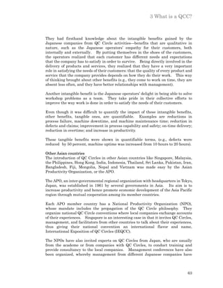 3 What is a QCC?



They had firsthand knowledge about the intangible benefits gained by the
Japanese companies from QC Circle activities—benefits that are qualitative in
nature, such as the Japanese operators’ empathy for their customers, both
internally and externally. By putting themselves in the shoes of the customers,
the operators realized that each customer has different needs and expectations
that the company has to satisfy in order to survive. Being directly involved in the
delivery of products and services, they realized that they have a very important
role in satisfying the needs of their customers: that the quality of every product and
service that the company provides depends on how they do their work. This way
of thinking brought about other benefits (e.g., they come to work on time, they are
absent less often, and they have better relationships with management).

Another intangible benefit is the Japanese operators’ delight in being able to solve
workshop problems as a team. They take pride in their collective efforts to
improve the way work is done in order to satisfy the needs of their customers.

Even though it was difficult to quantify the impact of these intangible benefits,
other benefits, tangible ones, are quantifiable. Examples are reductions in
process failure, machine downtime, and machine maintenance time; reduction in
defects and claims; improvement in process capability and safety; on-time delivery;
reduction in overtime; and increase in productivity.

These tangible benefits were shown in quantifiable terms, (e.g., defects were
reduced by 50 percent, machine uptime was increased from 10 hours to 20 hours).

Other Asian countries
The introduction of QC Circles in other Asian countries like Singapore, Malaysia,
the Philippines, Hong Kong, India, Indonesia, Thailand, Sri Lanka, Pakistan, Iran,
Bangladesh, Fiji, Mongolia, Nepal and Vietnam was made easy by the Asian
Productivity Organization, or the APO.

The APO, an inter-governmental regional organization with headquarters in Tokyo,
Japan, was established in 1961 by several governments in Asia. Its aim is to
increase productivity and hence promote economic development of the Asia Pacific
region through mutual cooperation among its member countries.

Each APO member country has a National Productivity Organization (NPO),
whose mandate includes the propagation of the QC Circle philosophy. They
organize national QC Circle conventions where local companies exchange accounts
of their experiences. Singapore is an interesting case in that it invites QC Circles,
management, and facilitators from other countries to talk about their experiences,
thus giving their national convention an international flavor and name,
International Exposition of QC Circles (IEQCC).

The NPOs have also invited experts on QC Circles from Japan, who are usually
from the academe or from companies with QC Circles, to conduct training and
provide consultancy to the local companies. Management conferences have also
been organized, whereby management from different Japanese companies have



                                                                                   63
 