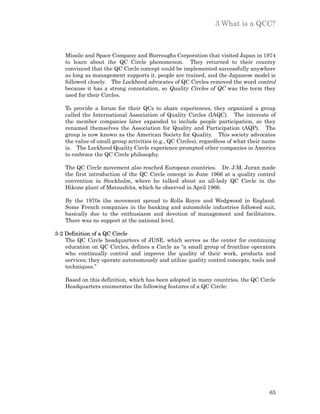 3 What is a QCC?



    Missile and Space Company and Burroughs Corporation that visited Japan in 1974
    to learn about the QC Circle phenomenon. They returned to their country
    convinced that the QC Circle concept could be implemented successfully anywhere
    as long as management supports it, people are trained, and the Japanese model is
    followed closely. The Lockheed advocates of QC Circles removed the word control
    because it has a strong connotation, so Quality Circles of QC was the term they
    used for their Circles.

    To provide a forum for their QCs to share experiences, they organized a group
    called the International Association of Quality Circles (IAQC). The interests of
    the member companies later expanded to include people participation, so they
    renamed themselves the Association for Quality and Participation (AQP). The
    group is now known as the American Society for Quality. This society advocates
    the value of small group activities (e.g., QC Circles), regardless of what their name
    is. The Lockheed Quality Circle experience prompted other companies in America
    to embrace the QC Circle philosophy.

    The QC Circle movement also reached European countries. Dr. J.M. Juran made
    the first introduction of the QC Circle concept in June 1966 at a quality control
    convention in Stockholm, where he talked about an all-lady QC Circle in the
    Hikone plant of Matsushita, which he observed in April 1966.

    By the 1970s the movement spread to Rolls Royce and Wedgwood in England.
    Some French companies in the banking and automobile industries followed suit,
    basically due to the enthusiasm and devotion of management and facilitators.
    There was no support at the national level.

3-2 Definition of a QC Circle
    The QC Circle headquarters of JUSE, which serves as the center for continuing
    education on QC Circles, defines a Circle as “a small group of frontline operators
    who continually control and improve the quality of their work, products and
    services; they operate autonomously and utilize quality control concepts, tools and
    techniques.”

    Based on this definition, which has been adopted in many countries, the QC Circle
    Headquarters enumerates the following features of a QC Circle:




                                                                                      65
 