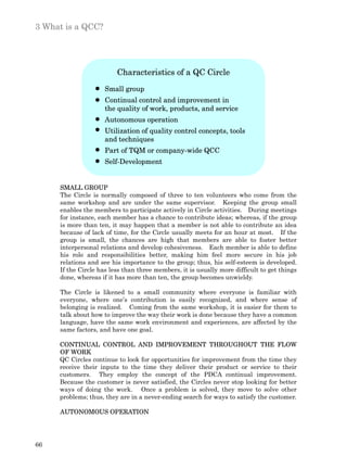 3 What is a QCC?




                         Characteristics of a QC Circle
                     Small group
                     Continual control and improvement in
                     the quality of work, products, and service
                     Autonomous operation
                     Utilization of quality control concepts, tools
                     and techniques
                     Part of TQM or company-wide QCC
                     Self-Development


     SMALL GROUP
     The Circle is normally composed of three to ten volunteers who come from the
     same workshop and are under the same supervisor. Keeping the group small
     enables the members to participate actively in Circle activities. During meetings
     for instance, each member has a chance to contribute ideas; whereas, if the group
     is more than ten, it may happen that a member is not able to contribute an idea
     because of lack of time, for the Circle usually meets for an hour at most. If the
     group is small, the chances are high that members are able to foster better
     interpersonal relations and develop cohesiveness. Each member is able to define
     his role and responsibilities better, making him feel more secure in his job
     relations and see his importance to the group; thus, his self-esteem is developed.
     If the Circle has less than three members, it is usually more difficult to get things
     done, whereas if it has more than ten, the group becomes unwieldy.

     The Circle is likened to a small community where everyone is familiar with
     everyone, where one’s contribution is easily recognized, and where sense of
     belonging is realized. Coming from the same workshop, it is easier for them to
     talk about how to improve the way their work is done because they have a common
     language, have the same work environment and experiences, are affected by the
     same factors, and have one goal.

     CONTINUAL CONTROL AND IMPROVEMENT THROUGHOUT THE FLOW
     OF WORK
     QC Circles continue to look for opportunities for improvement from the time they
     receive their inputs to the time they deliver their product or service to their
     customers. They employ the concept of the PDCA continual improvement.
     Because the customer is never satisfied, the Circles never stop looking for better
     ways of doing the work. Once a problem is solved, they move to solve other
     problems; thus, they are in a never-ending search for ways to satisfy the customer.

     AUTONOMOUS OPERATION




66
 