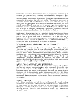 3 What is a QCC?



Circles solve problems in their own workshops; so, they operate autonomously in
the sense that they are free to choose the problems to solve, they identify what
data to collect in order to better understand why the problems exist, and their
members analyze the problems’ causes among themselves (though they sometimes
consult other departments that affect their work). They analyze these causes in
detail until they are able to isolate the most critical cause of the problem. They
are on their own when they think of possible solutions to eliminate this most
critical cause, although they are free to consult supervisors, engineers, or
facilitators for ideas. The decision on what is the best solution is theirs. Also,
they decide how to implement their solution, confirm that the standard operating
procedure is implemented, and show that the solution is effective.

Since they are the experts in their work, they have the job of identifying problems
in their workshop, of selecting the one they want to tackle, of working out their
solution, and of selling their ideas to management. It is also their job to
implement their solutions once they are approved by management, monitor results,
and ensure that the problems do not recur. So it is in this context that the QC
Circle is practically left on its own in carrying out its activities.

UTILIZATION OF QUALITY CONTROL CONCEPTS, TOOLS AND
TECHNIQUES
The Circle works with the aid of data throughout its problem-solving activities.
They show that a problem exists by collecting data (using a data collection form,
like a checksheet) that they then summarize and analyze using simple statistical
tools like graphs, scatter diagrams, cause and effect diagrams, Pareto diagrams,
and histograms. They also use problem-solving techniques like matrix diagrams,
the What, When, Where, Who, Why, How (5W1H) concept, the Sorting,
Systematizing, Sweeping, Sanitizing, Self-discipline (5S) concept, the Man,
Machine, Materials, Method, Environment (4M1E), and the Muda (wastefulness),
Muri (excessiveness), Mura (dispersion)(3Mu) concept.

PART OF TQM OR A COMPANY-WIDE QCC PROGRAM
Many companies introduce Total Quality Management or company-wide QC Circle
activities as a company management tool in order to improve the quality of their
products and services. In the TQM framework, management announces the
company’s mission and vision to its employees, and each one of them plays a
significant role in implementing quality management activities. QC Circle
activities play an essential role in a company’s management system, the
development of which will lead to an activation of quality management throughout
the company.

SELF-DEVELOPMENT
A QC Circle contributes not only to the development of a sound working
environment but also to the enhancement of individuals’ abilities and potentials.
In other words, the activities lead also to self-development of individuals.
Through the activities, each member can develop various qualities, such as sound
personal relations, analytical skills, presentation ability, and knowledge on
various QC tools.



                                                                                67
 