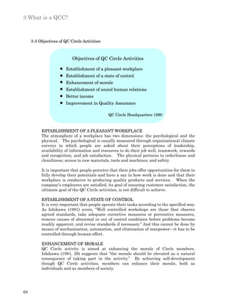 3 What is a QCC?



     3-3 Objectives of QC Circle Activities



                           Objectives of QC Circle Activities

                        Establishment of a pleasant workplace
                        Establishment of a state of control
                        Enhancement of morale
                        Establishment of sound human relations
                        Better income
                        Improvement in Quality Assurance

                                              QC Circle Headquarters 1980



          ESTABLISHMENT OF A PLEASANT WORKPLACE
          The atmosphere of a workplace has two dimensions: the psychological and the
          physical. The psychological is usually measured through organizational climate
          surveys in which people are asked about their perceptions of leadership,
          availability of information and resources to do their job well, teamwork, rewards
          and recognition, and job satisfaction. The physical pertains to orderliness and
          cleanliness; access to raw materials, tools and machines; and safety.

          It is important that people perceive that their jobs offer opportunities for them to
          fully develop their potentials and have a say in how work is done and that their
          workplace is conducive to producing quality products and services. When the
          company’s employees are satisfied, its goal of ensuring customer satisfaction, the
          ultimate goal of the QC Circle activities, is not difficult to achieve.

          ESTABLISHMENT OF A STATE OF CONTROL
          It is very important that people operate their tasks according to the specified way.
          As Ishikawa (1981) avers, “Well controlled workshops are those that observe
          agreed standards, take adequate corrective measures or preventive measures,
          remove causes of abnormal or out of control conditions before problems become
          readily apparent, and revise standards if necessary.” And this cannot be done by
          means of mechanization, automation, and elimination of manpower—it has to be
          controlled through human effort.

          ENHANCEMENT OF MORALE
          QC Circle activity is aimed at enhancing the morale of Circle members.
          Ishikawa (1981, 29) suggests that “the morale should be elevated as a natural
          consequence of taking part in the activity.” By achieving self-development
          though QC Circle activities, members can enhance their morale, both as
          individuals and as members of society.




68
 