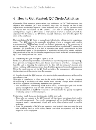 4 How to Get Started: QC Circle Activities



     4 How to Get Started: QC Circle Activities
     Companies follow a general pattern when they implement the QC Circle program: they
     organize the company QC Circle activities, they test the concept in one or two
     departments before they organize Circles company-wide, and they set up mechanisms
     to sustain the enthusiasm of QC Circles. The role of management in these
     developmental stages of QC Circles is very crucial as it is to direct and lead the
     employees to disseminate the QC Circle concept, which is a new area to explore for
     most of the employees.

     The installation of a QC Circle is normally carried out after taking several preparatory
     steps. The QCC concept is commonly introduced where a company-wide quality
     program such as TQM has been already carried out, becoming one of the components of
     such a framework. There are largely two patterns of adoption of the QCC concept in a
     company: (1) introducing it as a part of company-wide quality management activity
     (2) introducing it prior to the deployment of a company-wide quality control program.
     The procedures of the installation vary, depending on which of the two patterns applies.
     (QC Circle Headquarters 1991, 121).

     (1) Introducing the QCC concept as a part of TQM
     In this case, the management first learns the basic aspects of quality control, seven QC
     tools, problem solving procedures, and kaizen improvement activities. Management
     take the lead in directing its employees in the line with the company’s mission and
     vision—utilizing all human resources, from frontline operators to middle management.
     When the conditions are set for QC Circle activities, the management will announce
     the introduction of the concept into the company.

     (2) Introduction of the QCC concept prior to the deployment of company-wide quality
     control programs
     This type of installation is often seen in the service industry. In it, the company
     introduces QCC activities and then learns about quality through those activities.
     JUSE has suggested the following merits for this approach:
       - The resistance to introducing TQM will be small, as employees get used to the
         quality concepts when they are first introduced through QC Circles.
       - The dissemination of TQM will be easier, as a foundation for the quality concept will
         be already accepted by the employees.

     On the other hand, there are also demerits for this approach:
      - Those who are engaged in the QCC concept will have more knowledge about quality
        than will management. As a result, management will not be able to take a lead in
        company quality management, which will make them disinterested in quality
        activities.
      - From the standpoint of QC Circles, members tend to think that they are the only
        ones working hard to make things better, and thus management will be less
        respected by its employees.




72
 