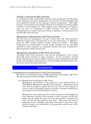 4 How to Get Started: QC Circle Activities



          Finding a rationale for QCC activities
          It is important, before starting QCC activities, that management be fully aware
          of the importance of quality management and be fully convinced that QCC will
          have significant impacts on the company’s quality management. Often QCC
          develop a sort of trend in the industry whereby once Company A introduces QCC
          activities, so does Company B. This tendency is not undesirable, as it helps to
          open the eyes of management to QCC activities, but each company’s
          establishment of a unique vision and mission is important, relating them to the
          potential QC Circle activities.

          Management indoctrinated in QC Circle activities
          The first step for management is to get to know about QC Circle activities.
          Although reading books and magazines is one way of learning, it is difficult to
          grasp the QCC concept without actually seeing the activity.        Therefore,
          management is recommended to attend outside seminars and see how QCC
          activities in other companies are organized and how they have contributed to
          those companies’ visions and missions.

          Management attendance at QC Circle conventions
          Attending a QC Circle convention is one way for management to get to know
          about QC Circle activities in other companies. At the convention, selected
          Circles will present the history of QCC activities in their organizations, their QC
          Stories, their problem solving processes, and the benefits and other impacts that
          have been seen in their daily operations.


                                      Installation
     4-2 Establishment and Appointment of a QC Circle Organization
          QC Circles are organized as part of TQM organization and include a QC Circle
          Steering Committee, QC Circle Office, and facilitators.

            4-2-1 Management Commitment to QC Circles
                  Management commitment is very important in the implementation of
                  Total Quality Management and QC Circle activities. Management must
                  meet with its people to explain that the only way for the company to
                  survive in the ever-changing market is to ensure customer satisfaction at
                  every point in the life of the product or service.

                 Management must emphasize that in spite of advances in technology, the
                 most important resource of the company is still its people and that the
                 people who are doing the work are in the best position to improve the
                 work, for they are the experts in that work. They know best what is
                 happening in the workplace; they know how work is being done; they
                 know the quality and availability of raw materials, and the state of the
                 machines and tools.




74
 