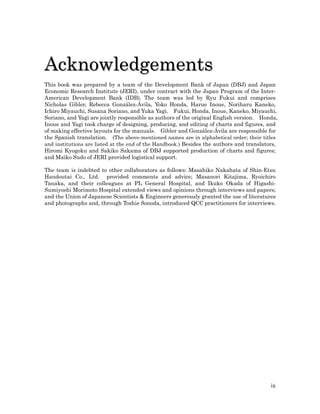 Acknowledgements
This book was prepared by a team of the Development Bank of Japan (DBJ) and Japan
Economic Research Institute (JERI), under contract with the Japan Program of the Inter-
American Development Bank (IDB). The team was led by Ryu Fukui and comprises
Nicholas Gibler, Rebecca González-Ávila, Yoko Honda, Harue Inoue, Noriharu Kaneko,
Ichiro Miyauchi, Susana Soriano, and Yuka Yagi. Fukui, Honda, Inoue, Kaneko, Miyauchi,
Soriano, and Yagi are jointly responsible as authors of the original English version. Honda,
Inoue and Yagi took charge of designing, producing, and editing of charts and figures, and
of making effective layouts for the manuals. Gibler and González-Ávila are responsible for
the Spanish translation. (The above-mentioned names are in alphabetical order; their titles
and institutions are listed at the end of the Handbook.) Besides the authors and translators,
Hiromi Kyogoku and Sakiko Sakama of DBJ supported production of charts and figures;
and Maiko Sudo of JERI provided logistical support.

The team is indebted to other collaborators as follows: Masahiko Nakahata of Shin-Etsu
Handoutai Co., Ltd. provided comments and advice; Masanori Kitajima, Ryoichiro
Tanaka, and their colleagues at PL General Hospital, and Ikuko Okada of Higashi-
Sumiyoshi Morimoto Hospital extended views and opinions through interviews and papers;
and the Union of Japanese Scientists & Engineers generously granted the use of literatures
and photographs and, through Toshie Sonoda, introduced QCC practitioners for interviews.




                                                                                          ix
 
