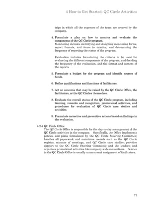 4 How to Get Started: QC Circle Activities



              trips in which all the expenses of the team are covered by the
              company.

           4. Formulate a plan on how to monitor and evaluate the
              components of the QC Circle program.
              Monitoring includes identifying and designing monitoring forms,
              report formats, and items to monitor, and determining the
              frequency of reporting the status of the program.

              Evaluation includes formulating the criteria to be used for
              evaluating the different components of the program, and deciding
              the frequency of the evaluation, and the format and content of
              the reports.

           5. Formulate a budget for the program and identify sources of
              funds.

           6. Define qualifications and functions of facilitators.

           7. Act on concerns that may be raised by the QC Circle Office, the
              facilitators, or the QC Circles themselves.

           8. Evaluate the overall status of the QC Circle program, including
              training, rewards and recognition, promotional activities, and
              procedures for evaluation of QC Circle case studies and
              activities.

           9. Formulate corrective and preventive actions based on findings in
              the evaluation.

4-2-4 QC Circle Office
      The QC Circle Office is responsible for the day-to-day management of the
      QC Circle activities in the company. Specifically, the Office implements
      policies and plans formulated by the QC Circle Steering Committee;
      handles all paperwork and maintains records such as the QC Circle
      registry, minutes of meetings, and QC Circle case studies; provides
      support to the QC Circle Steering Committee and the leaders; and
      organizes promotional activities like company-wide conventions. Service
      in the QC Circle Office is usually a concurrent assignment of facilitators.




                                                                              77
 