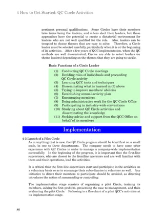 4 How to Get Started: QC Circle Activities



                   pertinent personal qualifications. Some Circles have their members
                   take turns being the leaders, and others elect their leaders, but these
                   approaches have the potential to create a dictatorial environment for
                   leaders who are not well qualified for the role. Also, leaders can be
                   tempted to choose themes that are easy to solve. Therefore, a Circle
                   leader must be selected carefully, particularly when it is at the beginning
                   of its activities. After a few years of QCC implementation, when the QC
                   methods are well disseminated, Circles are able to select leaders (or
                   theme leaders) depending on the themes that they are going to tackle.

                         Basic Functions of a Circle Leader
                             (1)    Conducting QC Circle meetings
                             (2)    Deciding roles of individuals and proceeding
                                    QC Circle activity
                             (3)    Learning QCC tools and techniques
                             (4)    Disseminating what is learned in (3) above
                             (5)    Trying to improve members’ abilities
                             (6)    Establishing annual activity plan
                             (7)    Encouraging members
                             (8)    Doing administrative work for the QC Circle Office
                             (9)    Participating in industry-wide conventions
                             (10)   Studying about QC Circle activities and
                                    disseminating the knowledge
                             (11)   Seeking advise and support from the QCC Office on
                                    behalf of its members


                                     Implementation
     4-3 Launch of a Pilot Circle
          As in anything that is new, the QC Circle program should be tried first on a small
          scale, in one to three departments. The company needs to have some prior
          experience with QC Circles in order to manage a company-wide implementation
          successfully. In the beginning of the program, it is important that the first-line
          supervisors, who are closest to the frontline operators and are well familiar with
          them and their operations, lead the activities.

         It is critical that the first-line supervisors start and participate in the activities on
         a voluntary basis so as to encourage their subordinates to volunteer as well. Any
         initiative to direct their members to participate should be avoided, as directing
         introduces the notion of commanding or controlling.

         The implementation stage consists of organizing a pilot Circle, training its
         members, solving its first problem, presenting the case to management, and then
         evaluating the pilot Circle. Following is a flowchart of a pilot QCC’s activities at
         its implementation stage.



80
 