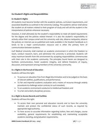 MBBS Student Handbook (AY 2013 – 2014) 58 | P a g e
8.0 Student’s Rights and Responsibilities
8.1 Student’s Rights
All students must become familiar with the academic policies, curriculum requirements, and
associated deadlines as outlined in the University Catalog. The academic advisor shall advise
the student on all matters related to their program of study and will aid the student in the
interpretation of policies whenever necessary.
However, it shall ultimately be the student’s responsibility to meet all stated requirements
for the degree and the policies related thereof. It is also the student’s responsibility to
actively utilize their campus email and the university web site, observe netiquette, observe
the policies on internet use as published and made available in the Student handbook as it
tends to be a major communication resource and is often the primary form of
communication between students.
Gulf Medical University shall maintain an academic environment in which the freedom to
teach, conduct research, learn, and administer the university is protected. Students will
enjoy maximum benefit from this environment by accepting responsibilities commensurate
with their role in the academic community. The principles found herein are designed to
facilitate communication, foster academic integrity, and defend freedoms of inquiry,
discussion, and expression among members of the university community.
8.1.1 Rights in the Pursuit of Education
Students will have the right:
 To pursue an education free from illegal discrimination and to be judged on the basis
of relevant abilities, qualifications, and performance;
 To fair and impartial academic evaluation and a means of recourse through orderly
procedures to challenge action contrary to such standard;
 To an academic environment conducive to intellectual freedom; and
 To a fair and orderly disciplinary process.
8.1.2 Right to Access Records and Facilities
Students will have the right:
 To access their own personal and education records and to have the university
maintain and protect the confidential status of such records, as required by
appropriate legal authority;
 To have access to accurate information regarding tuition, fees and charges, course
availability, general requirements for establishing and maintaining acceptable
academic standing, and graduation requirements;
 