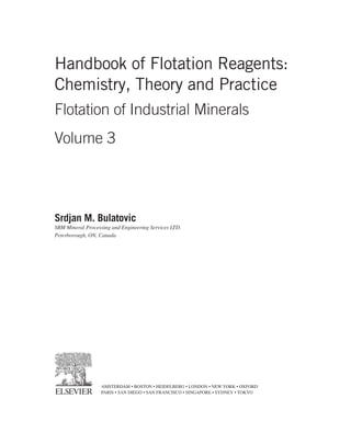 Handbook of Flotation Reagents:
Chemistry, Theory and Practice
Flotation of Industrial Minerals
Volume 3
Srdjan M. Bulatovic
SBM Mineral Processing and Engineering Services LTD.
Peterborough, ON, Canada
AMSTERDAM • BOSTON • HEIDELBERG • LONDON • NEW YORK • OXFORD
PARIS • SAN DIEGO • SAN FRANCISCO • SINGAPORE • SYDNEY • TOKYO
 