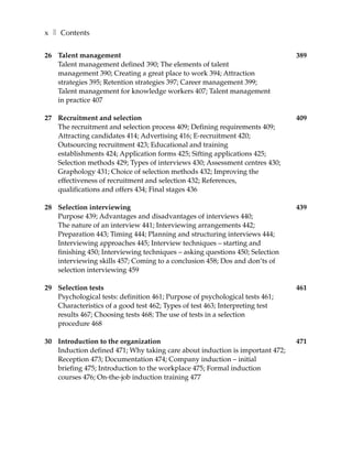 x ❚ Contents

26 Talent management                                                          389
   Talent management defined 390; The elements of talent
   management 390; Creating a great place to work 394; Attraction
   strategies 395; Retention strategies 397; Career management 399;
   Talent management for knowledge workers 407; Talent management
   in practice 407

27 Recruitment and selection                                                  409
   The recruitment and selection process 409; Defining requirements 409;
   Attracting candidates 414; Advertising 416; E-recruitment 420;
   Outsourcing recruitment 423; Educational and training
   establishments 424; Application forms 425; Sifting applications 425;
   Selection methods 429; Types of interviews 430; Assessment centres 430;
   Graphology 431; Choice of selection methods 432; Improving the
   effectiveness of recruitment and selection 432; References,
   qualifications and offers 434; Final stages 436

28 Selection interviewing                                                     439
   Purpose 439; Advantages and disadvantages of interviews 440;
   The nature of an interview 441; Interviewing arrangements 442;
   Preparation 443; Timing 444; Planning and structuring interviews 444;
   Interviewing approaches 445; Interview techniques – starting and
   finishing 450; Interviewing techniques – asking questions 450; Selection
   interviewing skills 457; Coming to a conclusion 458; Dos and don’ts of
   selection interviewing 459

29 Selection tests                                                            461
   Psychological tests: definition 461; Purpose of psychological tests 461;
   Characteristics of a good test 462; Types of test 463; Interpreting test
   results 467; Choosing tests 468; The use of tests in a selection
   procedure 468

30 Introduction to the organization                                           471
   Induction defined 471; Why taking care about induction is important 472;
   Reception 473; Documentation 474; Company induction – initial
   briefing 475; Introduction to the workplace 475; Formal induction
   courses 476; On-the-job induction training 477
 